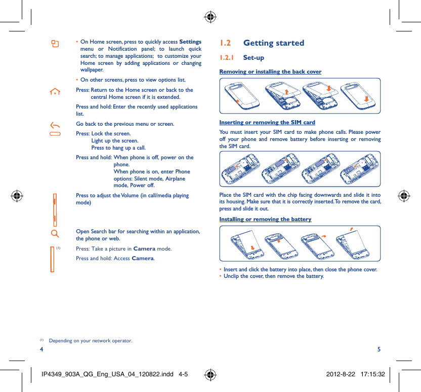4 5On Home screen, press to quickly access •  Settings menu or Notification panel; to launch quick search; to manage applications;  to customize your Home screen by adding applications or changing wallpaper.On other screens, press to view options list.• Press:  Return to the Home screen or back to the central Home screen if it is extended.Press and hold: Enter the recently used applications list.Go back to the previous menu or screen.Press:  Lock the screen.Light up the screen.Press to hang up a call.Press and hold:  When phone is off, power on the phone.When phone is on, enter Phone options: Silent mode, Airplane mode, Power off.Press to adjust the Volume (in call/media playing mode)Open Search bar for searching within an application, the phone or web. (1) Press: Take a picture in Camera mode.Press and hold: Access Camera.(1)(1)  Depending on your network operator.Getting started1.2  Set-up1.2.1 Removing or installing the back cover Inserting or removing the SIM cardYou must insert your SIM card to make phone calls. Please power off your phone and remove battery before inserting or removing the SIM card.Place the SIM card with the chip facing downwards and slide it into its housing. Make sure that it is correctly inserted. To remove the card, press and slide it out.Installing or removing the batteryInsert and click the battery into place, then close the phone cover.• Unclip the cover, then remove the battery.• IP4349_903A_QG_Eng_USA_04_120822.indd   4-5IP4349_903A_QG_Eng_USA_04_120822.indd   4-5 2012-8-22   17:15:322012-8-22   17:15:32