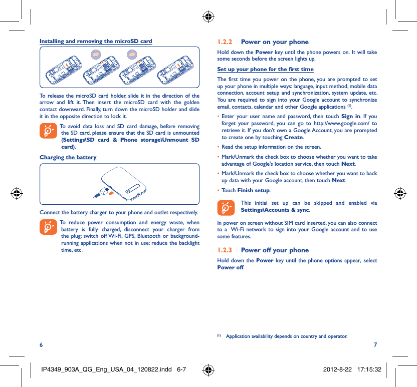 6 7Installing and removing the microSD cardTo release the microSD card holder, slide it in the direction of the arrow and lift it. Then insert the microSD card with the golden contact downward. Finally, turn down the microSD holder and slide it in the opposite direction to lock it.  To avoid data loss and SD card damage, before removing the SD card, please ensure that the SD card is unmounted (Settings\SD card &amp; Phone storage\Unmount SD card).Charging the batteryConnect the battery charger to your phone and outlet respectively.  To reduce power consumption and energy waste, when battery is fully charged, disconnect your charger from the plug; switch off Wi-Fi, GPS, Bluetooth or background-running applications when not in use; reduce the backlight time, etc.Power on your phone1.2.2 Hold down the Power key until the phone powers on. It will take some seconds before the screen lights up.Set up your phone for the first timeThe first time you power on the phone, you are prompted to set up your phone in multiple ways: language, input method, mobile data connection, account setup and synchronization, system update, etc.  You are required to sign into your Google account to synchronize email, contacts, calendar and other Google applications (1). Enter your user name and password, then touch •  Sign in. If you forget your password, you can go to http://www.google.com/ to retrieve it. If you don’t own a Google Account, you are prompted to create one by touching Create.Read the setup information on the screen•  .Mark/Unmark the check box to choose whether you want to take • advantage of Google&apos;s location service, then touch Next.Mark/Unmark the check box to choose whether you want to back • up data with your Google account, then touch Next.Touch •  Finish setup.  This initial set up can be skipped and enabled via Settings\Accounts &amp; sync.In power on screen without SIM card inserted, you can also connect to a  Wi-Fi network to sign into your Google account and to use some features.Power off your phone1.2.3 Hold down the Power key until the phone options appear, select Power off.(1)  Application availability depends on country and operator.IP4349_903A_QG_Eng_USA_04_120822.indd   6-7IP4349_903A_QG_Eng_USA_04_120822.indd   6-7 2012-8-22   17:15:322012-8-22   17:15:32