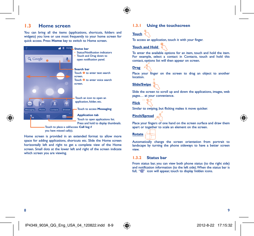 8 9Home screen1.3 You can bring all the items (applications, shortcuts, folders and widgets) you love or use most frequently to your home screen for quick access. Press Home key to switch to Home screen.Status barStatus/Notification indicators • Touch and Drag down to • open notification panel.Application tabTouch to open applications list.Press and hold to display thumbnails.Touch to access MessagingTouch to place a call/access Call log if you have missed call(s).Search barTouch  to enter text search screen.Touch  to enter voice search screen.Touch an icon to open an application, folder, etc.Home screen is provided in an extended format to allow more space for adding applications, shortcuts etc. Slide the Home screen horizontally left and right to get a complete view of the Home screen. Small dots at the lower left and right of the screen indicate which screen you are viewing.  Using the touchscreen1.3.1 TouchTo access an application, touch it with your finger.Touch and Hold To enter the available options for an item, touch and hold the item. For example, select a contact in Contacts, touch and hold this contact, options list will then appear on screen.DragPlace your finger on the screen to drag an object to another location.Slide/SwipeSlide the screen to scroll up and down the applications, images, web pages… at your convenience.FlickSimilar to swiping, but flicking makes it move quicker.Pinch/SpreadPlace your fingers of one hand on the screen surface and draw them apart or together to scale an element on the screen.RotateAutomatically change the screen orientation from portrait to landscape by turning the phone sideways to have a better screen view.Status bar1.3.2 From status bar, you can view both phone status (to the right side) and notification information (to the left side). When the status bar is full,  “ ”  icon will appear, touch to display hidden icons. IP4349_903A_QG_Eng_USA_04_120822.indd   8-9IP4349_903A_QG_Eng_USA_04_120822.indd   8-9 2012-8-22   17:15:322012-8-22   17:15:32