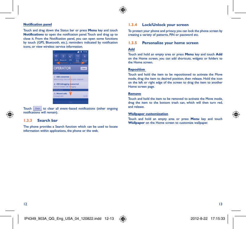 12 13Notification panelTouch and drag down the Status bar or press Menu key and touch Notifications to open the notification panel. Touch and drag up to close it. From the Notification panel, you can open some functions by touch (GPS, Bluetooth, etc.), reminders indicated by notification icons, or view wireless service information.Touch  to clear all event–based notifications (other ongoing notifications will remain).Search bar1.3.3 The phone provides a Search function which can be used to locate information within applications, the phone or the web. Lock/Unlock your screen1.3.4 To protect your phone and privacy, you can lock the phone screen by creating a variety of patterns, PIN or password etc.Personalize your home screen1.3.5 AddTouch and hold an empty area or press Menu key and touch Add on the Home screen, you can add shortcuts, widgets or folders to the Home screen.Reposition Touch and hold the item to be repositioned to activate the Move mode, drag the item to desired position, then release. Hold the icon on the left or right edge of the screen to drag the item to another Home screen page.RemoveTouch and hold the item to be removed to activate the Move mode, drag the item to the bottom trash can, which will then turn red, and release.Wallpaper customizationTouch and hold an empty area or press Menu key and touch Wallpaper on the Home screen to customize wallpaper.IP4349_903A_QG_Eng_USA_04_120822.indd   12-13IP4349_903A_QG_Eng_USA_04_120822.indd   12-13 2012-8-22   17:15:332012-8-22   17:15:33