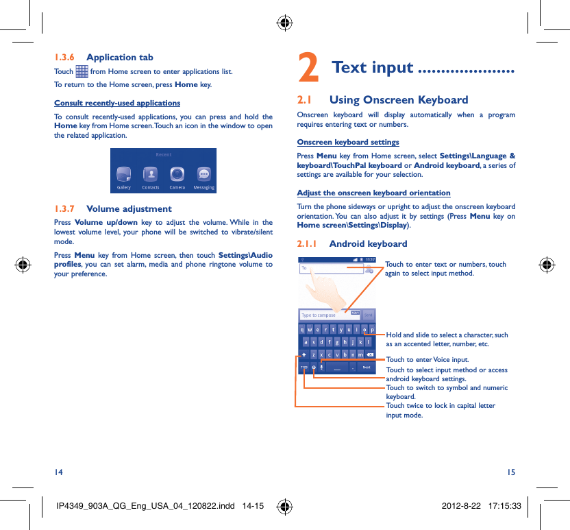 14 15Application tab1.3.6 Touch   from Home screen to enter applications list. To return to the Home screen, press Home key.Consult recently-used applicationsTo consult recently-used applications, you can press and hold the Home key from Home screen. Touch an icon in the window to open the related application.Volume adjustment1.3.7 Press  Volume up/down key to adjust the volume. While in the lowest volume level, your phone will be switched to vibrate/silent mode. Press  Menu key from Home screen, then touch Settings\Audio profiles, you can set alarm, media and phone ringtone volume to your preference.Text input2   .....................Using Onscreen Keyboard2.1 Onscreen keyboard will display automatically when a program requires entering text or numbers.Onscreen keyboard settingsPress Menu key from Home screen, select Settings\Language &amp; keyboard\TouchPal keyboard or Android keyboard, a series of settings are available for your selection. Adjust the onscreen keyboard orientationTurn the phone sideways or upright to adjust the onscreen keyboard orientation. You can also adjust it by settings (Press Menu key on Home screen\Settings\Display).Android keyboard2.1.1 Touch twice to lock in capital letter input mode.Touch to switch to symbol and numeric keyboard.Touch to enter Voice input.Hold and slide to select a character, such as an accented letter, number, etc.Touch to enter text or numbers, touch again to select input method. Touch to select input method or access android keyboard settings.IP4349_903A_QG_Eng_USA_04_120822.indd   14-15IP4349_903A_QG_Eng_USA_04_120822.indd   14-15 2012-8-22   17:15:332012-8-22   17:15:33
