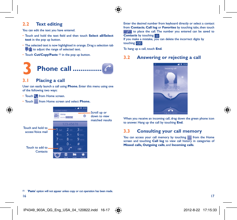 16 17Text editing2.2 You can edit the text you have entered.Touch and hold the text field and then touch •  Select all/Select text in the pop up button.The selected text is now highlighted in orange. Drag a selection tab • / to adjust the range of selected text.Touch •  Cut/Copy/Paste (1) in the pop up button.Phone call3   ...............Placing a call3.1 User can easily launch a call using Phone. Enter this menu using one of the following two ways:Touch •   from Home screen.Touch •   from Home screen and select Phone. Touch to add to ContactsTouch and hold to access Voice  mailScroll up or down to view matched results(1) &apos;Paste&apos; option will not appear unless copy or cut operation has been made.Enter the desired number from keyboard directly or select a contact from Contacts, Call log or Favorites by touching tabs, then touch  to place the call. The number you entered can be saved to Contacts by touching  .If you make a mistake, you can delete the incorrect digits by touching  .To hang up a call, touch End.Answering or rejecting a call3.2 When you receive an incoming call, drag down the green phone icon to answer. Hang up the call by touching End.Consulting your call memory3.3 You can access your call memory by touching   from the Home screen and touching Call log to view call history in categories of Missed calls, Outgoing calls, and Incoming calls.IP4349_903A_QG_Eng_USA_04_120822.indd   16-17IP4349_903A_QG_Eng_USA_04_120822.indd   16-17 2012-8-22   17:15:332012-8-22   17:15:33