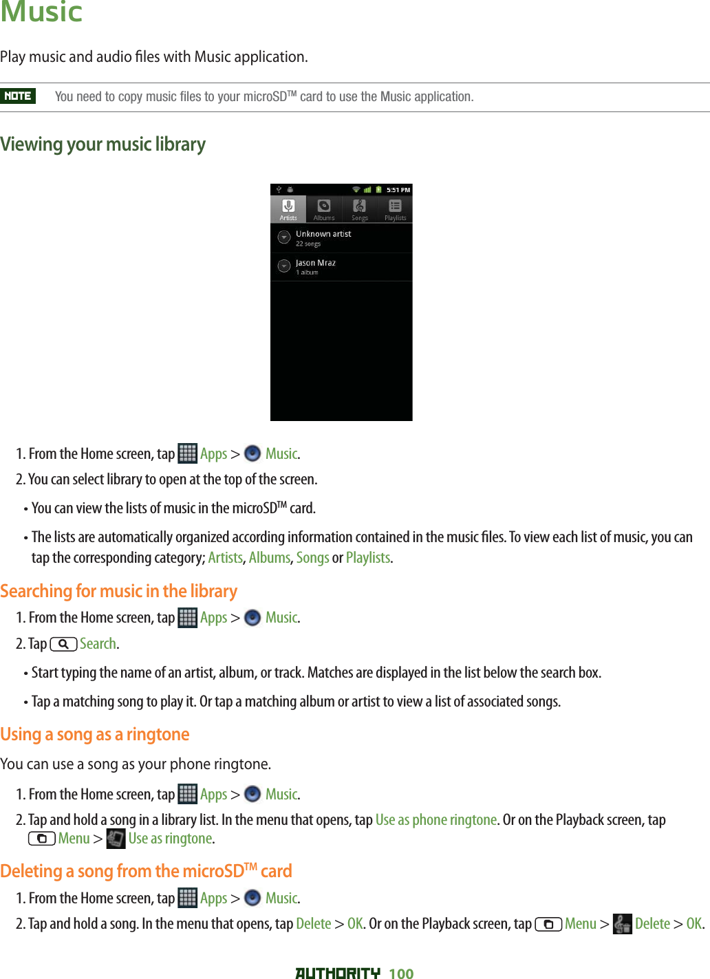 AUTHORITY 100 MusicPlay music and audio  les with Music application.NOTE    You need to copy music files to your microSDTM card to use the Music application.Viewing your music library1. From the Home screen, tap   Apps &gt;  Music.2. You can select library to open at the top of the screen.•  You can view the lists of music in the microSDTM card.•  The lists are automatically organized according information contained in the music  les. To view each list of music, you can tap the corresponding category; Artists, Albums, Songs or Playlists.Searching for music in the library1. From the Home screen, tap   Apps &gt;  Music.2. Tap   Search.•  Start typing the name of an artist, album, or track. Matches are displayed in the list below the search box.•  Tap a matching song to play it. Or tap a matching album or artist to view a list of associated songs.Using a song as a ringtoneYou can use a song as your phone ringtone.1. From the Home screen, tap   Apps &gt;  Music.2.  Tap and hold a song in a library list. In the menu that opens, tap Use as phone ringtone. Or on the Playback screen, tap Menu &gt;   Use as ringtone. Deleting a song from the microSDTM card1. From the Home screen, tap   Apps &gt;  Music.2.  Tap and hold a song. In the menu that opens, tap Delete &gt; OK. Or on the Playback screen, tap   Menu &gt;   Delete &gt; OK.