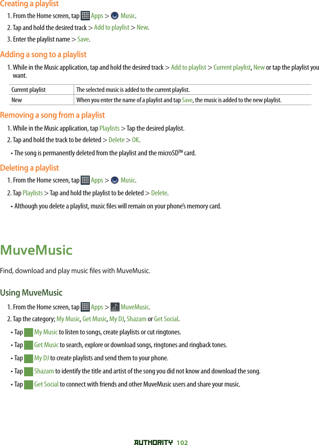 AUTHORITY 102 Creating a playlist1. From the Home screen, tap   Apps &gt;  Music.2. Tap and hold the desired track &gt; Add to playlist &gt; New.3. Enter the playlist name &gt; Save.Adding a song to a playlist1.  While in the Music application, tap and hold the desired track &gt; Add to playlist &gt; Current playlist, New or tap the playlist you want.Current playlist The selected music is added to the current playlist. New When you enter the name of a playlist and tap Save, the music is added to the new playlist.Removing a song from a playlist1. While in the Music application, tap Playlists &gt; Tap the desired playlist.2. Tap and hold the track to be deleted &gt; Delete &gt; OK.• The song is permanently deleted from the playlist and the microSDTM card. Deleting a playlist1. From the Home screen, tap   Apps &gt;  Music.2. Tap Playlists &gt; Tap and hold the playlist to be deleted &gt; Delete.• Although you delete a playlist, music  les will remain on your phone’s memory card.MuveMusicFind, download and play music  les with MuveMusic. Using MuveMusic1. From the Home screen, tap   Apps &gt;  MuveMusic.2. Tap the category; My Music, Get Music, My DJ, Shazam or Get Social. • Tap   My Music to listen to songs, create playlists or cut ringtones.• Tap   Get Music to search, explore or download songs, ringtones and ringback tones.• Tap   My DJ to create playlists and send them to your phone.• Tap   Shazam to identify the title and artist of the song you did not know and download the song.• Tap   Get Social to connect with friends and other MuveMusic users and share your music. 