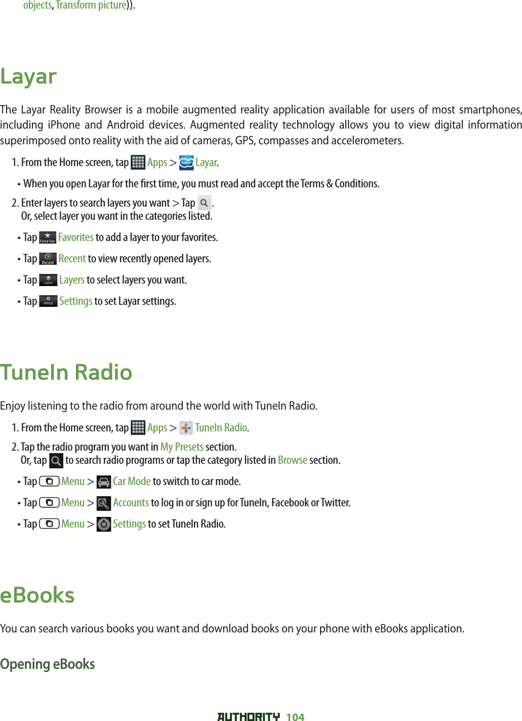 AUTHORITY 104 objects, Transform picture)).LayarThe Layar Reality Browser is a mobile augmented reality application available for users of most smartphones, including iPhone and Android devices. Augmented reality technology allows you to view digital information superimposed onto reality with the aid of cameras, GPS, compasses and accelerometers. 1. From the Home screen, tap   Apps &gt;  Layar.• When you open Layar for the  rst time, you must read and accept the Terms &amp; Conditions. 2.  Enter layers to search layers you want &gt; Tap  .Or, select layer you want in the categories listed. • Tap   Favorites to add a layer to your favorites.• Tap   Recent to view recently opened layers.• Tap   Layers to select layers you want.• Tap   Settings to set Layar settings.TuneIn RadioEnjoy listening to the radio from around the world with TuneIn Radio. 1. From the Home screen, tap   Apps &gt;  TuneIn Radio.2.  Tap the radio program you want in My Presets section.Or, tap   to search radio programs or tap the category listed in Browse section.• Tap   Menu &gt;  Car Mode to switch to car mode.• Tap   Menu &gt;  Accounts to log in or sign up for TuneIn, Facebook or Twitter.• Tap   Menu &gt;  Settings to set TuneIn Radio. eBooksYou can search various books you want and download books on your phone with eBooks application. Opening eBooks