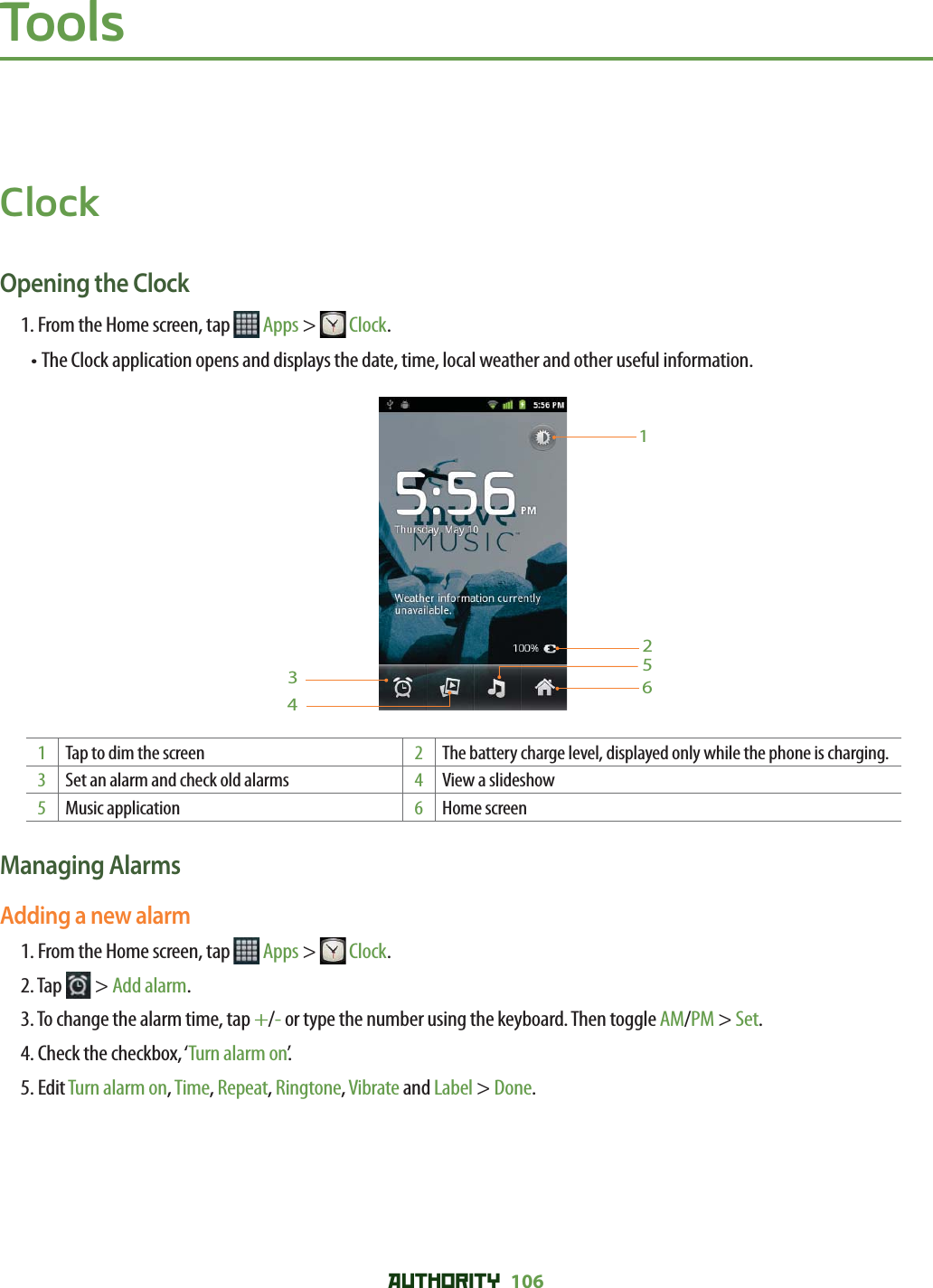 AUTHORITY 106 ToolsClockOpening the Clock1. From the Home screen, tap   Apps &gt;  Clock.•  The Clock application opens and displays the date, time, local weather and other useful information.6123451Tap to dim the screen 2The battery charge level, displayed only while the phone is charging.3Set an alarm and check old alarms 4View a slideshow5Music application 6Home screenManaging AlarmsAdding a new alarm1. From the Home screen, tap   Apps &gt;  Clock.2. Tap   &gt; Add alarm.3.  To change the alarm time, tap +/- or type the number using the keyboard. Then toggle AM/PM &gt; Set.4. Check the checkbox, ‘Turn alarm on’.5. Edit Turn alarm on, Time, Repeat, Ringtone, Vibrate and Label &gt; Done.