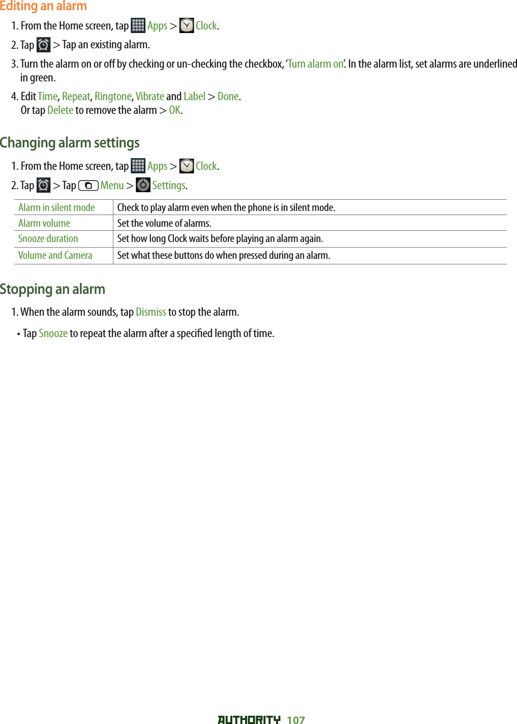 AUTHORITY 107 Editing an alarm1. From the Home screen, tap   Apps &gt;  Clock.2. Tap   &gt; Tap an existing alarm.3.  Turn the alarm on or o  by checking or un-checking the checkbox, ‘Turn alarm on’. In the alarm list, set alarms are underlined in green.4.  Edit Time, Repeat, Ringtone, Vibrate and Label &gt; Done.Or tap Delete to remove the alarm &gt; OK.Changing alarm settings1. From the Home screen, tap   Apps &gt;  Clock.2. Tap   &gt; Tap   Menu &gt;   Settings.Alarm in silent mode Check to play alarm even when the phone is in silent mode.Alarm volume Set the volume of alarms.Snooze duration Set how long Clock waits before playing an alarm again.Volume and Camera Set what these buttons do when pressed during an alarm.Stopping an alarm1. When the alarm sounds, tap Dismiss to stop the alarm. • Tap Snooze to repeat the alarm after a speci ed length of time.