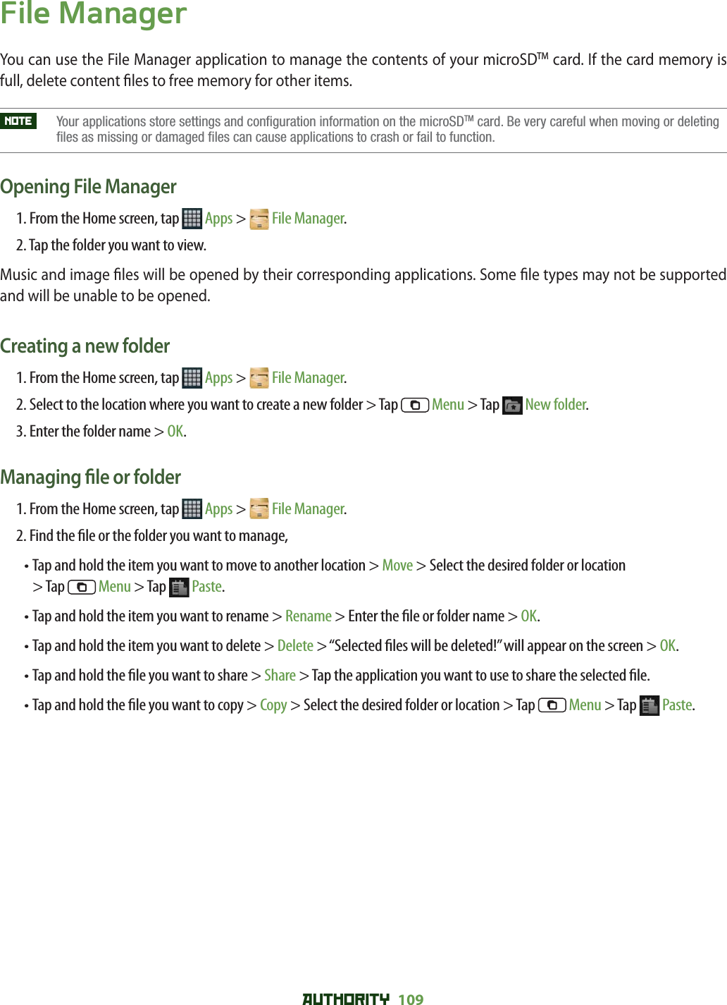 AUTHORITY 109 File ManagerYou can use the File Manager application to manage the contents of your microSDTM card. If the card memory is full, delete content  les to free memory for other items. NOTE     Your applications store settings and configuration information on the microSDTM card. Be very careful when moving or deleting files as missing or damaged files can cause applications to crash or fail to function.Opening File Manager1. From the Home screen, tap   Apps &gt;  File Manager.2. Tap the folder you want to view.Music and image  les will be opened by their corresponding applications. Some  le types may not be supported and will be unable to be opened. Creating a new folder1. From the Home screen, tap   Apps &gt;  File Manager.2.  Select to the location where you want to create a new folder &gt; Tap  Menu &gt; Tap   New folder.3. Enter the folder name &gt; OK.Managing  le or folder1. From the Home screen, tap   Apps &gt;  File Manager.2.  Find the  le or the folder you want to manage,•  Tap and hold the item you want to move to another location &gt; Move &gt; Select the desired folder or location &gt; Tap   Menu &gt; Tap   Paste.•  Tap and hold the item you want to rename &gt; Rename &gt; Enter the  le or folder name &gt; OK.•  Tap and hold the item you want to delete &gt; Delete &gt; “Selected  les will be deleted!” will appear on the screen &gt; OK.•  Tap and hold the  le you want to share &gt; Share &gt; Tap the application you want to use to share the selected  le.•  Tap and hold the  le you want to copy &gt; Copy &gt; Select the desired folder or location &gt; Tap   Menu &gt; Tap   Paste.