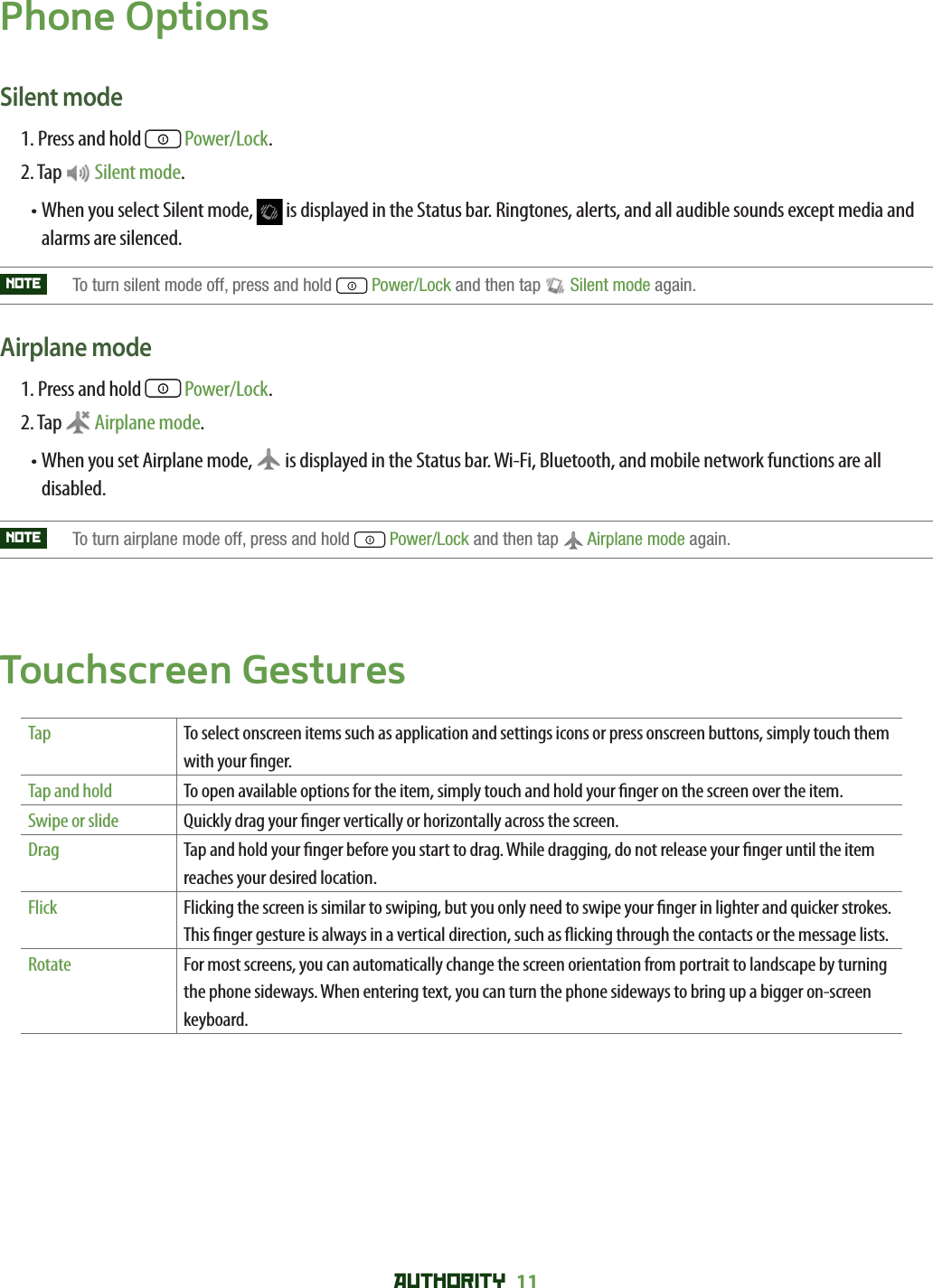 AUTHORITY 11 Phone OptionsSilent mode1. Press and hold   Power/Lock.2. Tap   Silent mode.•  When you select Silent mode,   is displayed in the Status bar. Ringtones, alerts, and all audible sounds except media and alarms are silenced.NOTE    To turn silent mode off, press and hold  Power/Lock and then tap  Silent mode again. Airplane mode 1. Press and hold   Power/Lock.2. Tap  Airplane mode.•  When you set Airplane mode,   is displayed in the Status bar. Wi-Fi, Bluetooth, and mobile network functions are all disabled. NOTE    To turn airplane mode off, press and hold  Power/Lock and then tap  Airplane mode again.Touchscreen GesturesTap To select onscreen items such as application and settings icons or press onscreen buttons, simply touch them with your  nger.Tap and hold To open available options for the item, simply touch and hold your  nger on the screen over the item.Swipe or slide Quickly drag your  nger vertically or horizontally across the screen.Drag Tap and hold your  nger before you start to drag. While dragging, do not release your  nger until the item reaches your desired location.Flick Flicking the screen is similar to swiping, but you only need to swipe your  nger in lighter and quicker strokes. This  nger gesture is always in a vertical direction, such as  icking through the contacts or the message lists.Rotate For most screens, you can automatically change the screen orientation from portrait to landscape by turning the phone sideways. When entering text, you can turn the phone sideways to bring up a bigger on-screen keyboard.