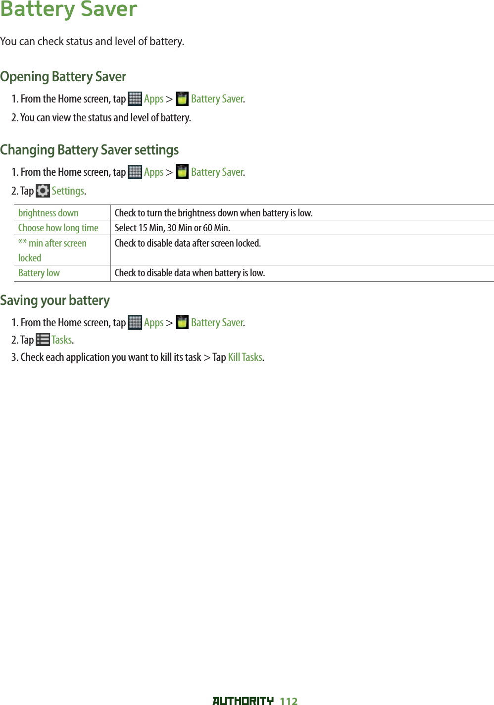 AUTHORITY 112 Battery SaverYou can check status and level of battery.Opening Battery Saver1. From the Home screen, tap   Apps &gt;  Battery Saver.2. You can view the status and level of battery.Changing Battery Saver settings1. From the Home screen, tap   Apps &gt;  Battery Saver.2. Tap   Settings.brightness down Check to turn the brightness down when battery is low.Choose how long time Select 15 Min, 30 Min or 60 Min.** min after screen lockedCheck to disable data after screen locked.Battery low Check to disable data when battery is low.Saving your battery1. From the Home screen, tap   Apps &gt;  Battery Saver.2. Tap   Tasks.3. Check each application you want to kill its task &gt; Tap Kill Tasks.