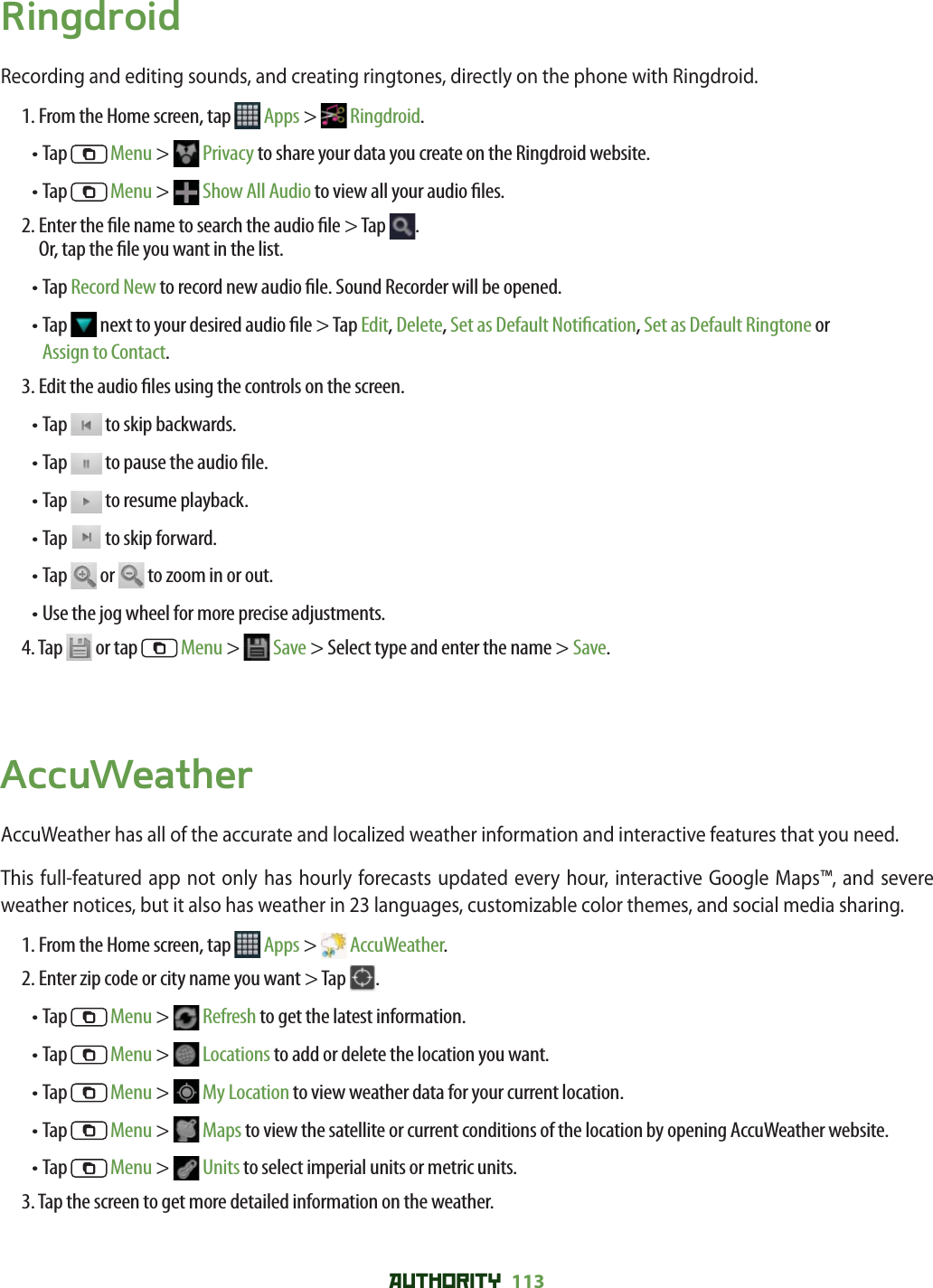 AUTHORITY 113 RingdroidRecording and editing sounds, and creating ringtones, directly on the phone with Ringdroid.1. From the Home screen, tap   Apps &gt;  Ringdroid.• Tap   Menu &gt;   Privacy to share your data you create on the Ringdroid website. • Tap   Menu &gt;   Show All Audio to view all your audio  les. 2.  Enter the  le name to search the audio  le &gt; Tap  .Or, tap the  le you want in the list. • Tap Record New to record new audio  le. Sound Recorder will be opened. •  Tap   next to your desired audio  le &gt; Tap Edit, Delete, Set as Default Noti cation, Set as Default Ringtone or Assign to Contact.3.  Edit the audio  les using the controls on the screen.• Tap   to skip backwards. • Tap   to pause the audio  le.• Tap   to resume playback.• Tap   to skip forward. • Tap   or   to zoom in or out. • Use the jog wheel for more precise adjustments. 4.  Tap   or tap   Menu &gt;   Save &gt; Select type and enter the name &gt; Save.AccuWeatherAccuWeather has all of the accurate and localized weather information and interactive features that you need. This full-featured app not only has hourly forecasts updated every hour, interactive Google Maps™, and severe weather notices, but it also has weather in 23 languages, customizable color themes, and social media sharing. 1. From the Home screen, tap   Apps &gt;  AccuWeather.2. Enter zip code or city name you want &gt; Tap  .• Tap   Menu &gt;   Refresh to get the latest information. • Tap   Menu &gt;   Locations to add or delete the location you want.• Tap   Menu &gt;   My Location to view weather data for your current location. •  Tap   Menu &gt;   Maps to view the satellite or current conditions of the location by opening AccuWeather website. • Tap   Menu &gt;   Units to select imperial units or metric units. 3. Tap the screen to get more detailed information on the weather. 
