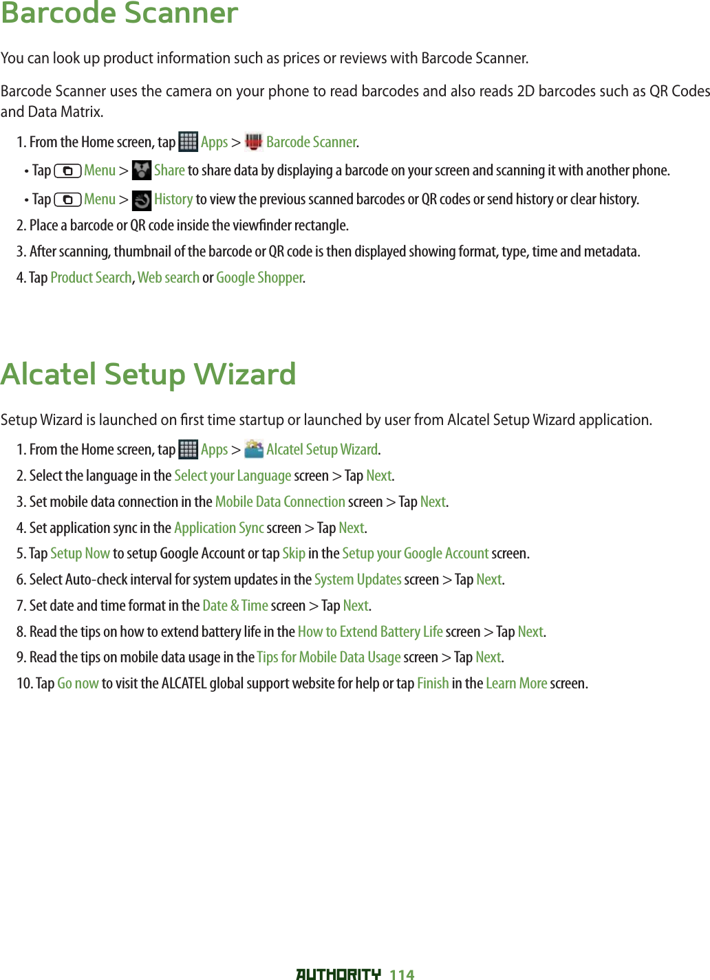 AUTHORITY 114 Barcode Scanner You can look up product information such as prices or reviews with Barcode Scanner. Barcode Scanner uses the camera on your phone to read barcodes and also reads 2D barcodes such as QR Codes  and Data Matrix. 1. From the Home screen, tap   Apps &gt;  Barcode Scanner.• Tap   Menu &gt;   Share to share data by displaying a barcode on your screen and scanning it with another phone. • Tap   Menu &gt;   History to view the previous scanned barcodes or QR codes or send history or clear history. 2. Place a barcode or QR code inside the view nder rectangle.3. After scanning, thumbnail of the barcode or QR code is then displayed showing format, type, time and metadata. 4. Tap Product Search, Web search or Google Shopper. Alcatel Setup WizardSetup Wizard is launched on  rst time startup or launched by user from Alcatel Setup Wizard application. 1. From the Home screen, tap   Apps &gt;  Alcatel Setup Wizard.2. Select the language in the Select your Language screen &gt; Tap Next.3. Set mobile data connection in the Mobile Data Connection screen &gt; Tap Next.4. Set application sync in the Application Sync screen &gt; Tap Next.5. Tap Setup Now to setup Google Account or tap Skip in the Setup your Google Account screen. 6. Select Auto-check interval for system updates in the System Updates screen &gt; Tap Next.7. Set date and time format in the Date &amp; Time screen &gt; Tap Next.8. Read the tips on how to extend battery life in the How to Extend Battery Life screen &gt; Tap Next.9. Read the tips on mobile data usage in the Tips for Mobile Data Usage screen &gt; Tap Next.10. Tap Go now to visit the ALCATEL global support website for help or tap Finish in the Learn More screen. 
