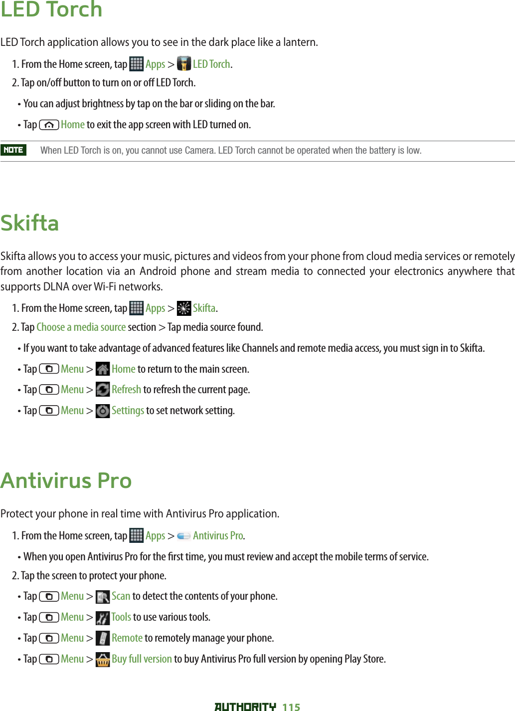 AUTHORITY 115 LED TorchLED Torch application allows you to see in the dark place like a lantern. 1. From the Home screen, tap   Apps &gt;  LED Torch.2. Tap on/o  button to turn on or o  LED Torch.• You can adjust brightness by tap on the bar or sliding on the bar.• Tap   Home to exit the app screen with LED turned on.NOTE    When LED Torch is on, you cannot use Camera. LED Torch cannot be operated when the battery is low.SkiftaSkifta allows you to access your music, pictures and videos from your phone from cloud media services or remotely from another location via an Android phone and stream media to connected your electronics anywhere that supports DLNA over Wi-Fi networks. 1. From the Home screen, tap   Apps &gt;  Skifta.2. Tap Choose a media source section &gt; Tap media source found.• If you want to take advantage of advanced features like Channels and remote media access, you must sign in to Skifta. • Tap   Menu &gt;  Home to return to the main screen. • Tap   Menu &gt;  Refresh to refresh the current page.• Tap   Menu &gt;  Settings to set network setting. Antivirus ProProtect your phone in real time with Antivirus Pro application. 1. From the Home screen, tap   Apps &gt;  Antivirus Pro.• When you open Antivirus Pro for the  rst time, you must review and accept the mobile terms of service. 2. Tap the screen to protect your phone. • Tap   Menu &gt;   Scan to detect the contents of your phone.• Tap   Menu &gt;   Tools to use various tools. • Tap   Menu &gt;   Remote to remotely manage your phone. • Tap   Menu &gt;   Buy full version to buy Antivirus Pro full version by opening Play Store. 