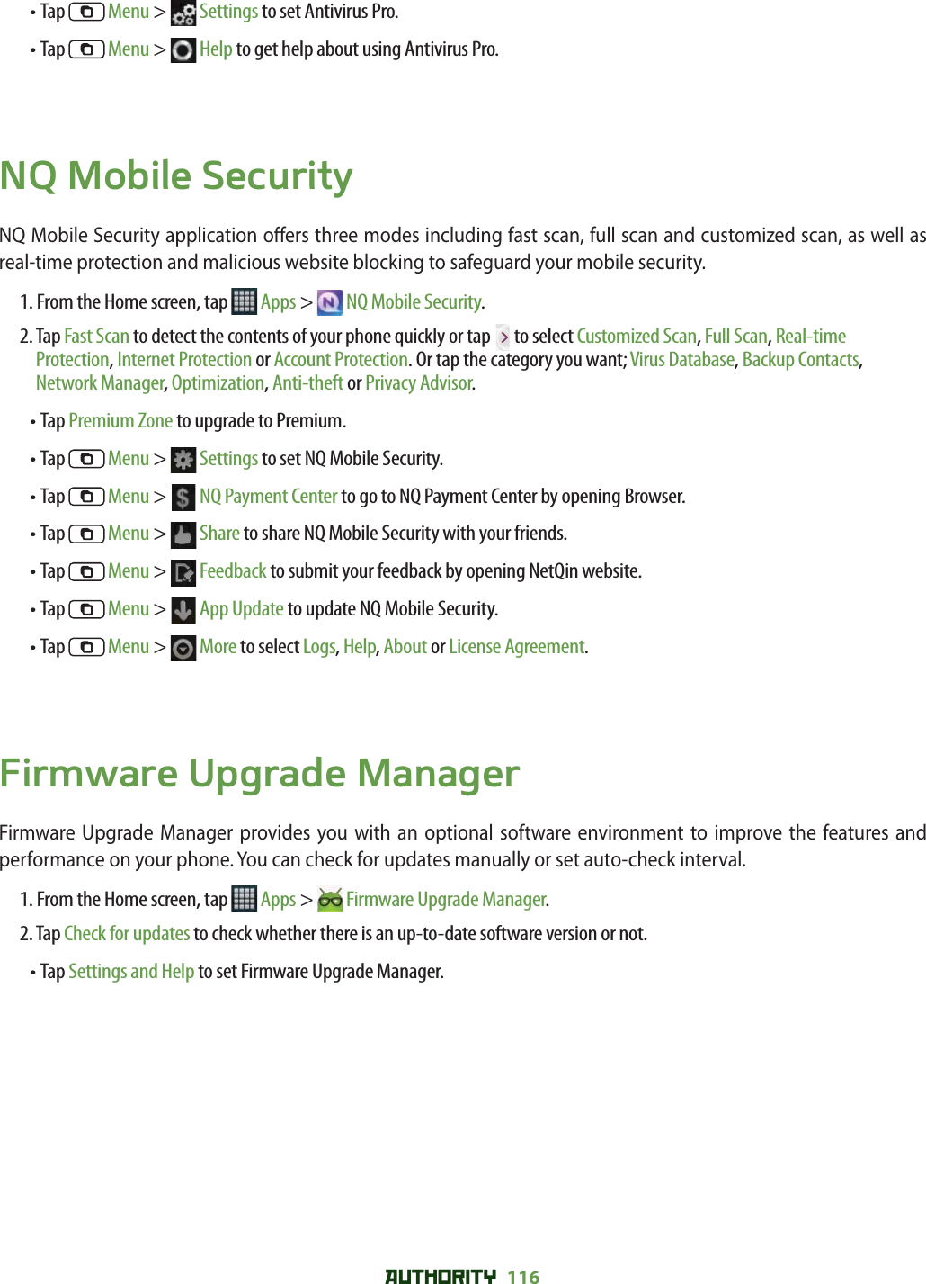 AUTHORITY 116 • Tap   Menu &gt;   Settings to set Antivirus Pro.• Tap   Menu &gt;   Help to get help about using Antivirus Pro. NQ Mobile SecurityNQ Mobile Security application o ers three modes including fast scan, full scan and customized scan, as well as real-time protection and malicious website blocking to safeguard your mobile security. 1. From the Home screen, tap   Apps &gt;  NQ Mobile Security.2.  Tap Fast Scan to detect the contents of your phone quickly or tap   to select Customized Scan, Full Scan, Real-time Protection, Internet Protection or Account Protection. Or tap the category you want; Virus Database, Backup Contacts, Network Manager, Optimization, Anti-theft or Privacy Advisor.• Tap Premium Zone to upgrade to Premium.• Tap   Menu &gt;   Settings to set NQ Mobile Security.• Tap   Menu &gt;   NQ Payment Center to go to NQ Payment Center by opening Browser.• Tap   Menu &gt;   Share to share NQ Mobile Security with your friends.• Tap   Menu &gt;   Feedback to submit your feedback by opening NetQin website.• Tap   Menu &gt;   App Update to update NQ Mobile Security.• Tap   Menu &gt;   More to select Logs, Help, About or License Agreement.Firmware Upgrade ManagerFirmware Upgrade Manager provides you with an optional software environment to improve the features and performance on your phone. You can check for updates manually or set auto-check interval. 1. From the Home screen, tap   Apps &gt;  Firmware Upgrade Manager.2. Tap Check for updates to check whether there is an up-to-date software version or not. • Tap Settings and Help to set Firmware Upgrade Manager.  