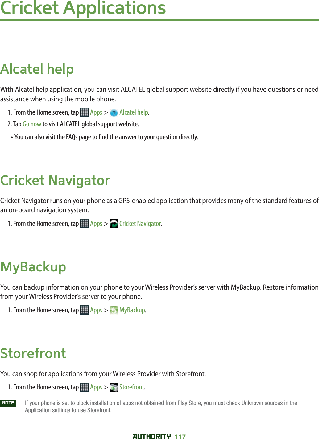 AUTHORITY 117 Cricket ApplicationsAlcatel helpWith Alcatel help application, you can visit ALCATEL global support website directly if you have questions or need assistance when using the mobile phone.1. From the Home screen, tap   Apps &gt;  Alcatel help.2. Tap Go now to visit ALCATEL global support website.• You can also visit the FAQs page to  nd the answer to your question directly.Cricket NavigatorCricket Navigator runs on your phone as a GPS-enabled application that provides many of the standard features of an on-board navigation system. 1. From the Home screen, tap   Apps &gt;  Cricket Navigator.MyBackupYou can backup information on your phone to your Wireless Provider’s server with MyBackup. Restore information from your Wireless Provider’s server to your phone. 1. From the Home screen, tap   Apps &gt;  MyBackup.StorefrontYou can shop for applications from your Wireless Provider with Storefront.1. From the Home screen, tap   Apps &gt;  Storefront.NOTE    If your phone is set to block installation of apps not obtained from Play Store, you must check Unknown sources in the Application settings to use Storefront. 