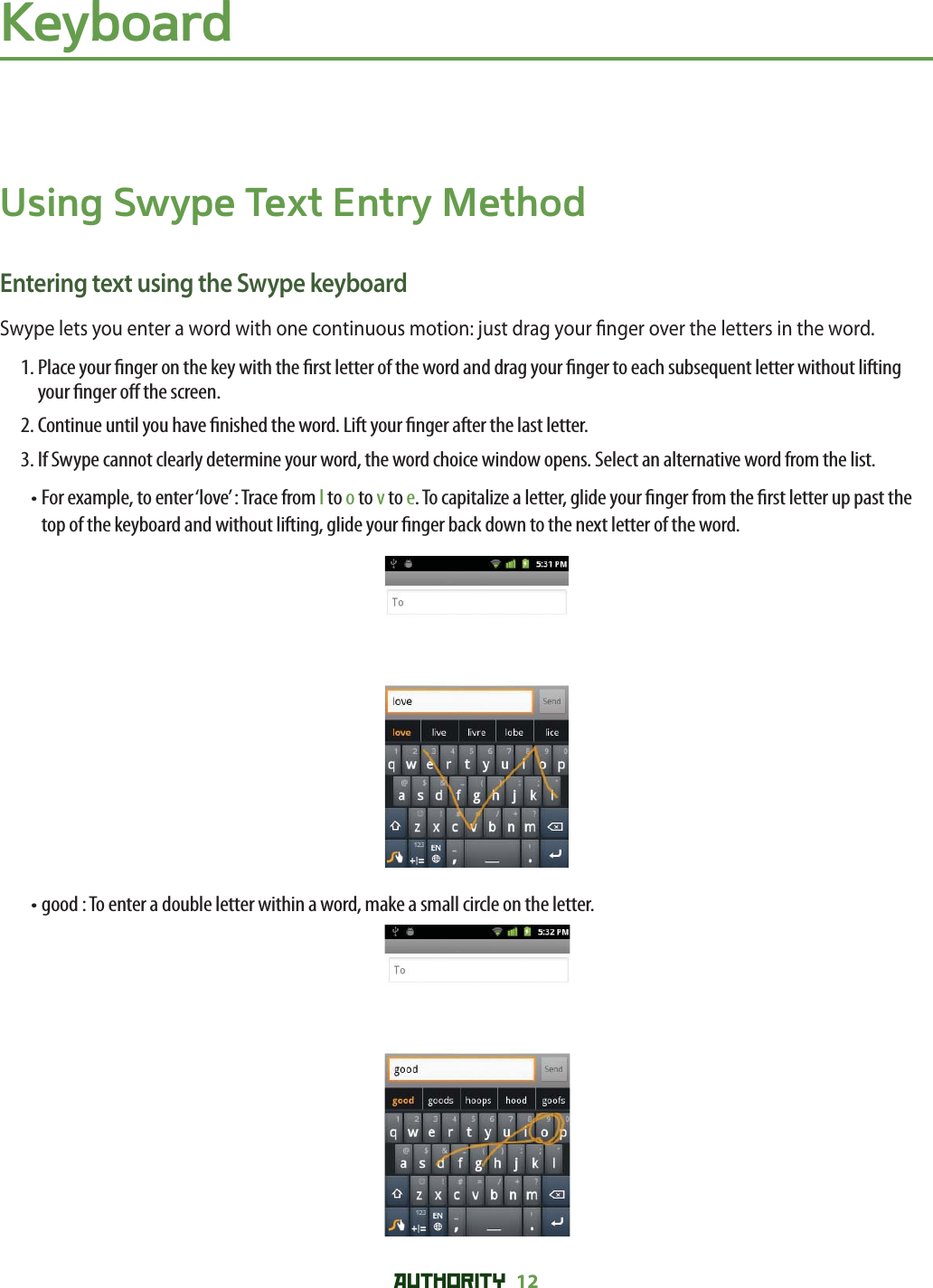 AUTHORITY 12 KeyboardUsing Swype Text Entry MethodEntering text using the Swype keyboardSwype lets you enter a word with one continuous motion: just drag your  nger over the letters in the word.1.  Place your  nger on the key with the  rst letter of the word and drag your  nger to each subsequent letter without lifting your  nger o  the screen.2. Continue until you have  nished the word. Lift your  nger after the last letter.3. If Swype cannot clearly determine your word, the word choice window opens. Select an alternative word from the list.•  For example, to enter ‘love’ : Trace from l to o to v to e. To capitalize a letter, glide your  nger from the  rst letter up past the top of the keyboard and without lifting, glide your  nger back down to the next letter of the word. • good : To enter a double letter within a word, make a small circle on the letter.