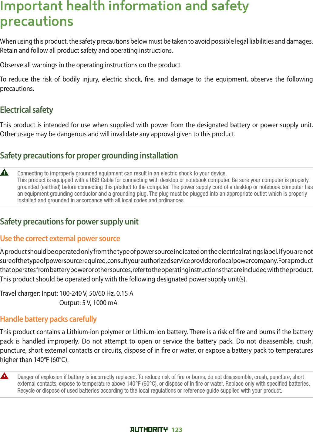 AUTHORITY 123 Important health information and safety precautionsWhen using this product, the safety precautions below must be taken to avoid possible legal liabilities and damages.Retain and follow all product safety and operating instructions.Observe all warnings in the operating instructions on the product.To reduce the risk of bodily injury, electric shock,  re, and damage to the equipment, observe the following precautions.Electrical safetyThis product is intended for use when supplied with power from the designated battery or power supply unit. Other usage may be dangerous and will invalidate any approval given to this product.Safety precautions for proper grounding installation   Connecting to improperly grounded equipment can result in an electric shock to your device.This product is equipped with a USB Cable for connecting with desktop or notebook computer. Be sure your computer is properly grounded (earthed) before connecting this product to the computer. The power supply cord of a desktop or notebook computer has an equipment grounding conductor and a grounding plug. The plug must be plugged into an appropriate outlet which is properly installed and grounded in accordance with all local codes and ordinances.Safety precautions for power supply unitUse the correct external power sourceA product should be operated only from the type of power source indicated on the electrical ratings label. If you are not sure of the type of power source required, consult your authorized service provider or local power company. For a product that operates from battery power or other sources, refer to the operating instructions that are included with the product.This product should be operated only with the following designated power supply unit(s).Travel charger: Input:  100-240 V, 50/60 Hz, 0.15 AOutput: 5 V, 1000 mAHandle battery packs carefullyThis product contains a Lithium-ion polymer or Lithium-ion battery. There is a risk of  re and burns if the battery pack is handled improperly. Do not attempt to open or service the battery pack. Do not disassemble, crush, puncture, short external contacts or circuits, dispose of in  re or water, or expose a battery pack to temperatures higher than 140°F (60°C).   Danger of explosion if battery is incorrectly replaced. To reduce risk of fire or burns, do not disassemble, crush, puncture, short external contacts, expose to temperature above 140°F (60°C), or dispose of in fire or water. Replace only with specified batteries. Recycle or dispose of used batteries according to the local regulations or reference guide supplied with your product.
