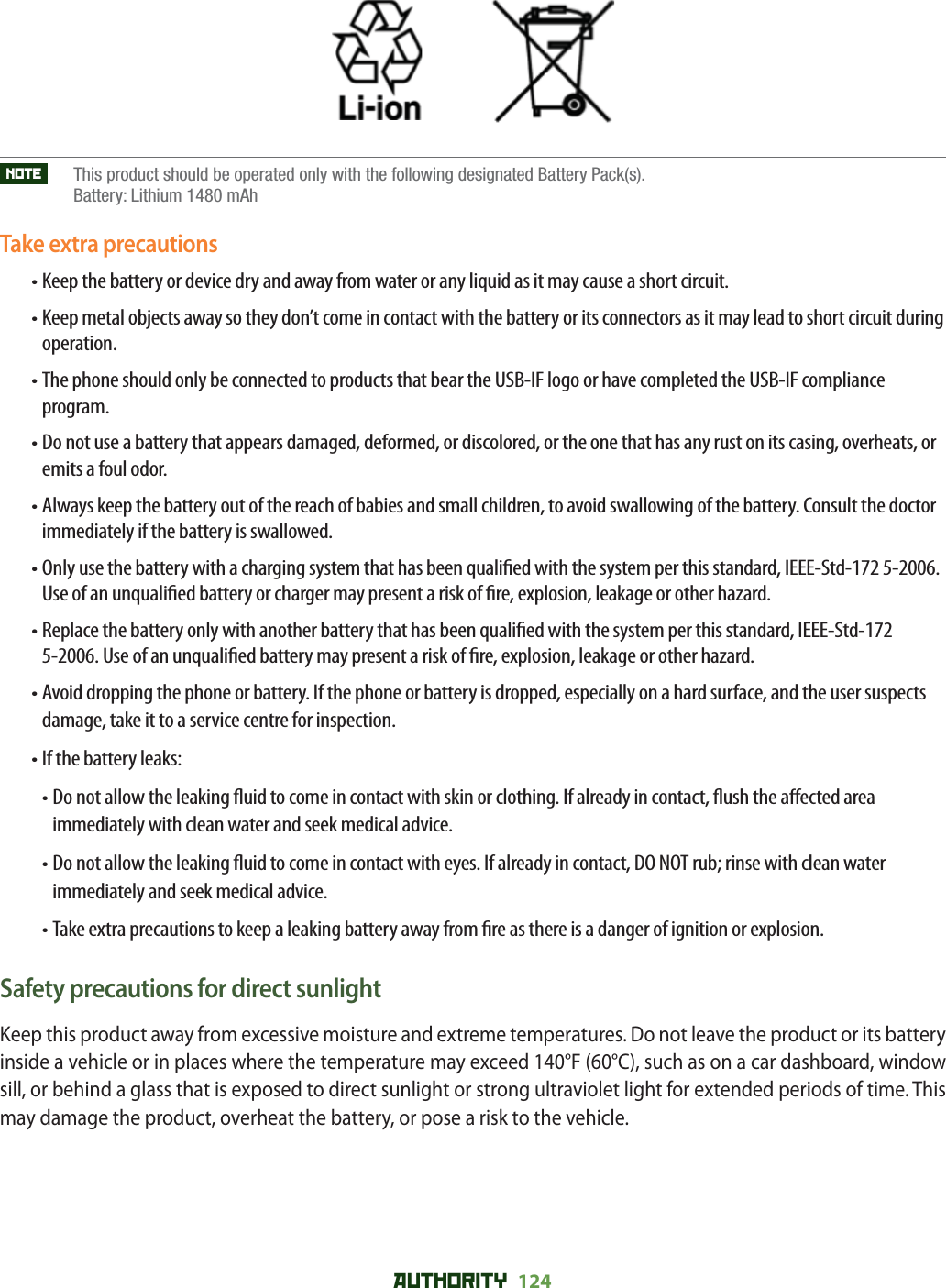 AUTHORITY 124NOTE     This product should be operated only with the following designated Battery Pack(s). Battery: Lithium 1480 mAhTake extra precautions• Keep the battery or device dry and away from water or any liquid as it may cause a short circuit.• Keep metal objects away so they don’t come in contact with the battery or its connectors as it may lead to short circuit during operation.• The phone should only be connected to products that bear the USB-IF logo or have completed the USB-IF compliance program.• Do not use a battery that appears damaged, deformed, or discolored, or the one that has any rust on its casing, overheats, or emits a foul odor.• Always keep the battery out of the reach of babies and small children, to avoid swallowing of the battery. Consult the doctor immediately if the battery is swallowed.• Only use the battery with a charging system that has been quali ed with the system per this standard, IEEE-Std-172 5-2006. Use of an unquali ed battery or charger may present a risk of  re, explosion, leakage or other hazard.• Replace the battery only with another battery that has been quali ed with the system per this standard, IEEE-Std-172 5-2006. Use of an unquali ed battery may present a risk of  re, explosion, leakage or other hazard.• Avoid dropping the phone or battery. If the phone or battery is dropped, especially on a hard surface, and the user suspects damage, take it to a service centre for inspection.• If the battery leaks:• Do not allow the leaking  uid to come in contact with skin or clothing. If already in contact,  ush the a ected area immediately with clean water and seek medical advice.• Do not allow the leaking  uid to come in contact with eyes. If already in contact, DO NOT rub; rinse with clean water immediately and seek medical advice.• Take extra precautions to keep a leaking battery away from  re as there is a danger of ignition or explosion.Safety precautions for direct sunlightKeep this product away from excessive moisture and extreme temperatures. Do not leave the product or its battery inside a vehicle or in places where the temperature may exceed 140°F (60°C), such as on a car dashboard, window sill, or behind a glass that is exposed to direct sunlight or strong ultraviolet light for extended periods of time. This may damage the product, overheat the battery, or pose a risk to the vehicle.