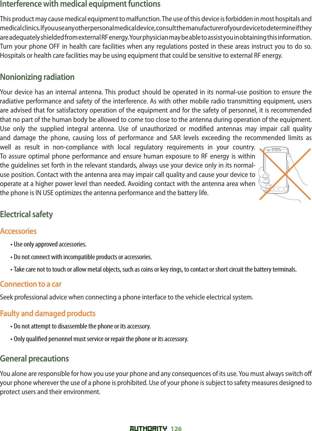 AUTHORITY 126 Interference with medical equipment functionsThis product may cause medical equipment to malfunction. The use of this device is forbidden in most hospitals and medical clinics. If you use any other personal medical device, consult the manufacturer of your device to determine if they are adequately shielded from external RF energy. Your physician may be able to assist you in obtaining this information.Turn your phone OFF in health care facilities when any regulations posted in these areas instruct you to do so. Hospitals or health care facilities may be using equipment that could be sensitive to external RF energy.Nonionizing radiationYour device has an internal antenna. This product should be operated in its normal-use position to ensure the radiative performance and safety of the interference. As with other mobile radio transmitting equipment, users are advised that for satisfactory operation of the equipment and for the safety of personnel, it is recommended that no part of the human body be allowed to come too close to the antenna during operation of the equipment.Use only the supplied integral antenna. Use of unauthorized or modi ed antennas may impair call quality and damage the phone, causing loss of performance and SAR levels exceeding the recommended limits as well as result in non-compliance with local regulatory requirements in your country.To assure optimal phone performance and ensure human exposure to RF energy is within the guidelines set forth in the relevant standards, always use your device only in its normal-use position. Contact with the antenna area may impair call quality and cause your device to operate at a higher power level than needed. Avoiding contact with the antenna area when the phone is IN USE optimizes the antenna performance and the battery life.Electrical safetyAccessories• Use only approved accessories.• Do not connect with incompatible products or accessories.• Take care not to touch or allow metal objects, such as coins or key rings, to contact or short circuit the battery terminals.Connection to a carSeek professional advice when connecting a phone interface to the vehicle electrical system.Faulty and damaged products• Do not attempt to disassemble the phone or its accessory.• Only quali ed personnel must service or repair the phone or its accessory.General precautionsYou alone are responsible for how you use your phone and any consequences of its use. You must always switch o  your phone wherever the use of a phone is prohibited. Use of your phone is subject to safety measures designed to protect users and their environment.