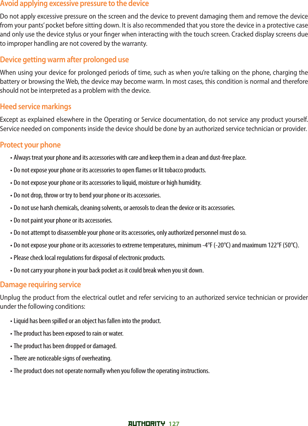 AUTHORITY 127 Avoid applying excessive pressure to the deviceDo not apply excessive pressure on the screen and the device to prevent damaging them and remove the device from your pants’ pocket before sitting down. It is also recommended that you store the device in a protective case and only use the device stylus or your  nger when interacting with the touch screen. Cracked display screens due to improper handling are not covered by the warranty.Device getting warm after prolonged useWhen using your device for prolonged periods of time, such as when you’re talking on the phone, charging the battery or browsing the Web, the device may become warm. In most cases, this condition is normal and therefore should not be interpreted as a problem with the device.Heed service markingsExcept as explained elsewhere in the Operating or Service documentation, do not service any product yourself. Service needed on components inside the device should be done by an authorized service technician or provider.Protect your phone• Always treat your phone and its accessories with care and keep them in a clean and dust-free place.• Do not expose your phone or its accessories to open  ames or lit tobacco products.• Do not expose your phone or its accessories to liquid, moisture or high humidity.• Do not drop, throw or try to bend your phone or its accessories.• Do not use harsh chemicals, cleaning solvents, or aerosols to clean the device or its accessories.• Do not paint your phone or its accessories.• Do not attempt to disassemble your phone or its accessories, only authorized personnel must do so.• Do not expose your phone or its accessories to extreme temperatures, minimum -4°F (-20°C) and maximum 122°F (50°C).• Please check local regulations for disposal of electronic products.• Do not carry your phone in your back pocket as it could break when you sit down.Damage requiring serviceUnplug the product from the electrical outlet and refer servicing to an authorized service technician or provider under the following conditions:• Liquid has been spilled or an object has fallen into the product.• The product has been exposed to rain or water.• The product has been dropped or damaged.• There are noticeable signs of overheating.• The product does not operate normally when you follow the operating instructions.