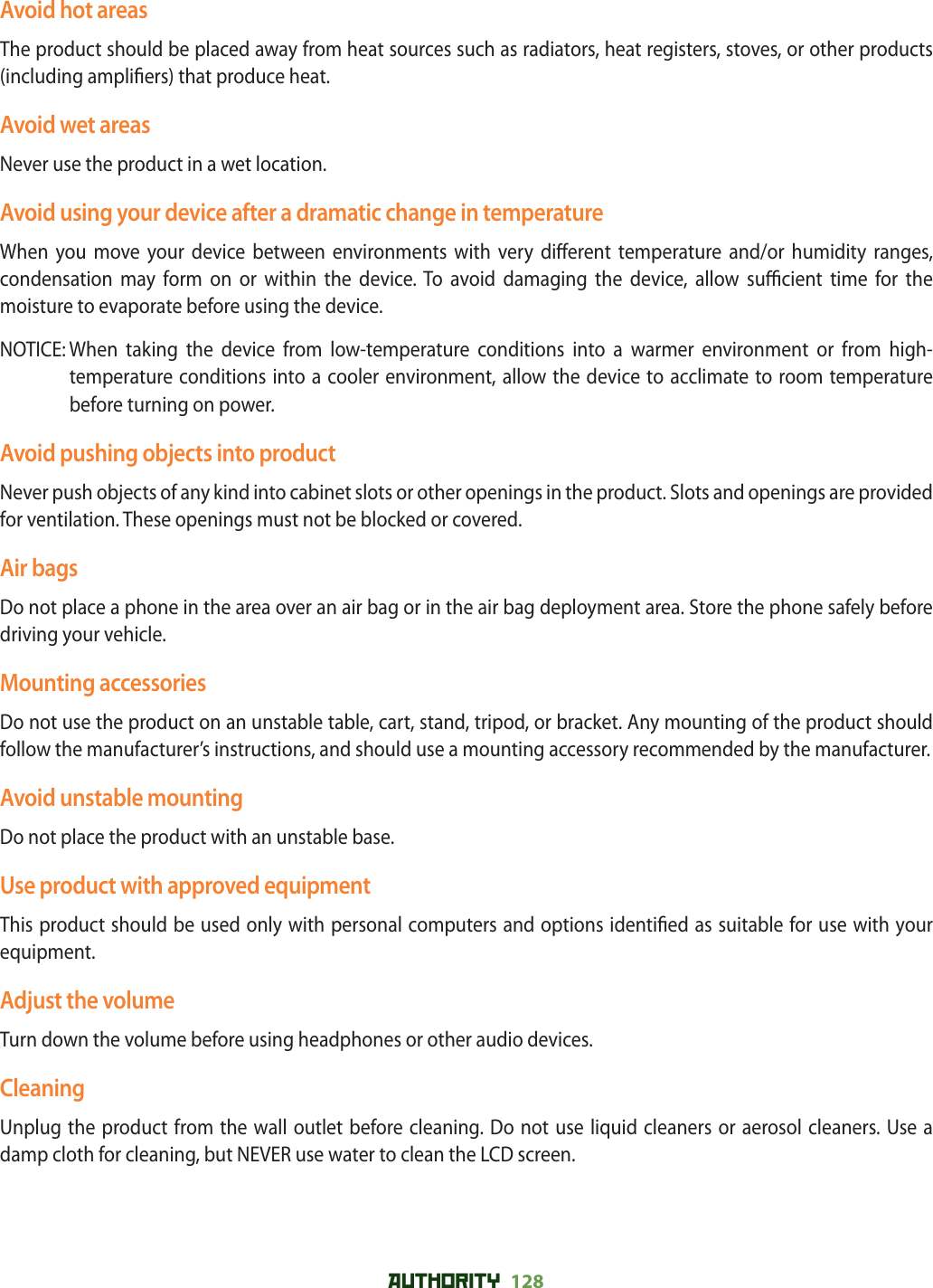 AUTHORITY 128 Avoid hot areasThe product should be placed away from heat sources such as radiators, heat registers, stoves, or other products (including ampli ers) that produce heat.Avoid wet areasNever use the product in a wet location.Avoid using your device after a dramatic change in temperatureWhen you move your device between environments with very di erent temperature and/or humidity ranges, condensation may form on or within the device. To avoid damaging the device, allow su  cient time for the moisture to evaporate before using the device.NOTICE:  When taking the device from low-temperature conditions into a warmer environment or from high-temperature conditions into a cooler environment, allow the device to acclimate to room temperature before turning on power.Avoid pushing objects into productNever push objects of any kind into cabinet slots or other openings in the product. Slots and openings are provided for ventilation. These openings must not be blocked or covered.Air bagsDo not place a phone in the area over an air bag or in the air bag deployment area. Store the phone safely before driving your vehicle.Mounting accessoriesDo not use the product on an unstable table, cart, stand, tripod, or bracket. Any mounting of the product should follow the manufacturer’s instructions, and should use a mounting accessory recommended by the manufacturer.Avoid unstable mountingDo not place the product with an unstable base.Use product with approved equipmentThis product should be used only with personal computers and options identi ed as suitable for use with your equipment.Adjust the volumeTurn down the volume before using headphones or other audio devices.CleaningUnplug the product from the wall outlet before cleaning. Do not use liquid cleaners or aerosol cleaners. Use a damp cloth for cleaning, but NEVER use water to clean the LCD screen.