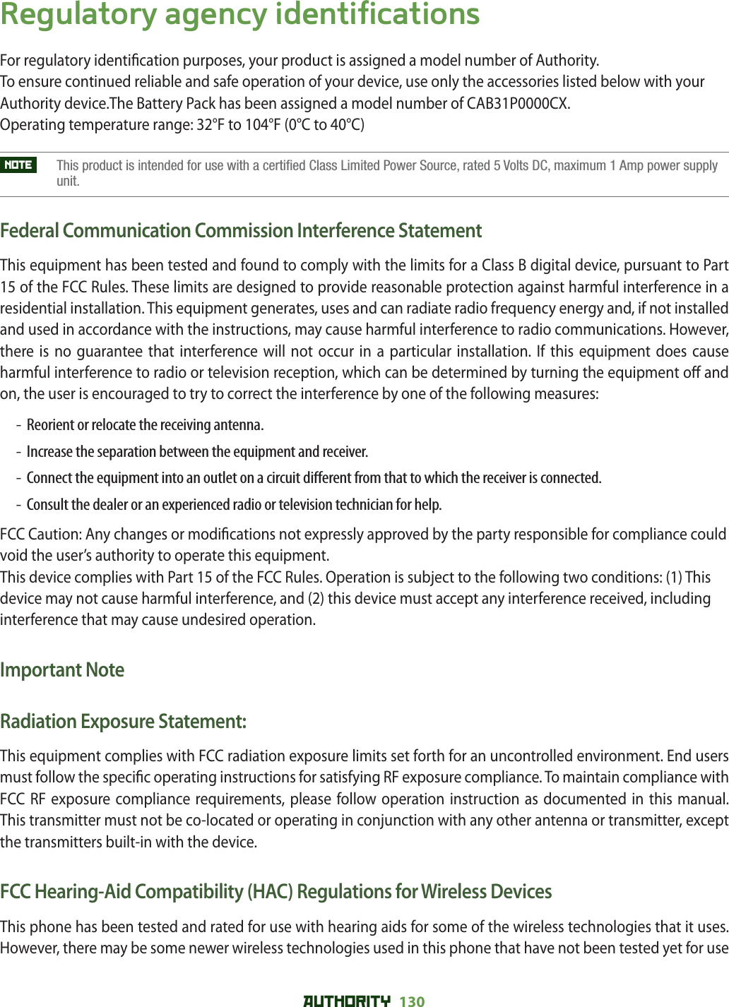 AUTHORITY 130 Regulatory agency identificationsFor regulatory identi cation purposes, your product is assigned a model number of Authority. To ensure continued reliable and safe operation of your device, use only the accessories listed below with your Authority device.The Battery Pack has been assigned a model number of CAB31P0000CX.Operating temperature range: 32°F to 104°F (0°C to 40°C)NOTE     This product is intended for use with a certified Class Limited Power Source, rated 5 Volts DC, maximum 1 Amp power supply unit.Federal Communication Commission Interference StatementThis equipment has been tested and found to comply with the limits for a Class B digital device, pursuant to Part 15 of the FCC Rules. These limits are designed to provide reasonable protection against harmful interference in a residential installation. This equipment generates, uses and can radiate radio frequency energy and, if not installed and used in accordance with the instructions, may cause harmful interference to radio communications. However, there is no guarantee that interference will not occur in a particular installation. If this equipment does cause harmful interference to radio or television reception, which can be determined by turning the equipment o  and on, the user is encouraged to try to correct the interference by one of the following measures:-  Reorient or relocate the receiving antenna.-  Increase the separation between the equipment and receiver.-   Connect the equipment into an outlet on a circuit di erent from that to which the receiver is connected.-   Consult the dealer or an experienced radio or television technician for help.FCC Caution: Any changes or modi cations not expressly approved by the party responsible for compliance could void the user’s authority to operate this equipment.This device complies with Part 15 of the FCC Rules. Operation is subject to the following two conditions: (1) This device may not cause harmful interference, and (2) this device must accept any interference received, including interference that may cause undesired operation.Important NoteRadiation Exposure Statement:This equipment complies with FCC radiation exposure limits set forth for an uncontrolled environment. End users must follow the speci c operating instructions for satisfying RF exposure compliance. To maintain compliance with FCC RF exposure compliance requirements, please follow operation instruction as documented in this manual.This transmitter must not be co-located or operating in conjunction with any other antenna or transmitter, except the transmitters built-in with the device.FCC Hearing-Aid Compatibility (HAC) Regulations for Wireless DevicesThis phone has been tested and rated for use with hearing aids for some of the wireless technologies that it uses. However, there may be some newer wireless technologies used in this phone that have not been tested yet for use 