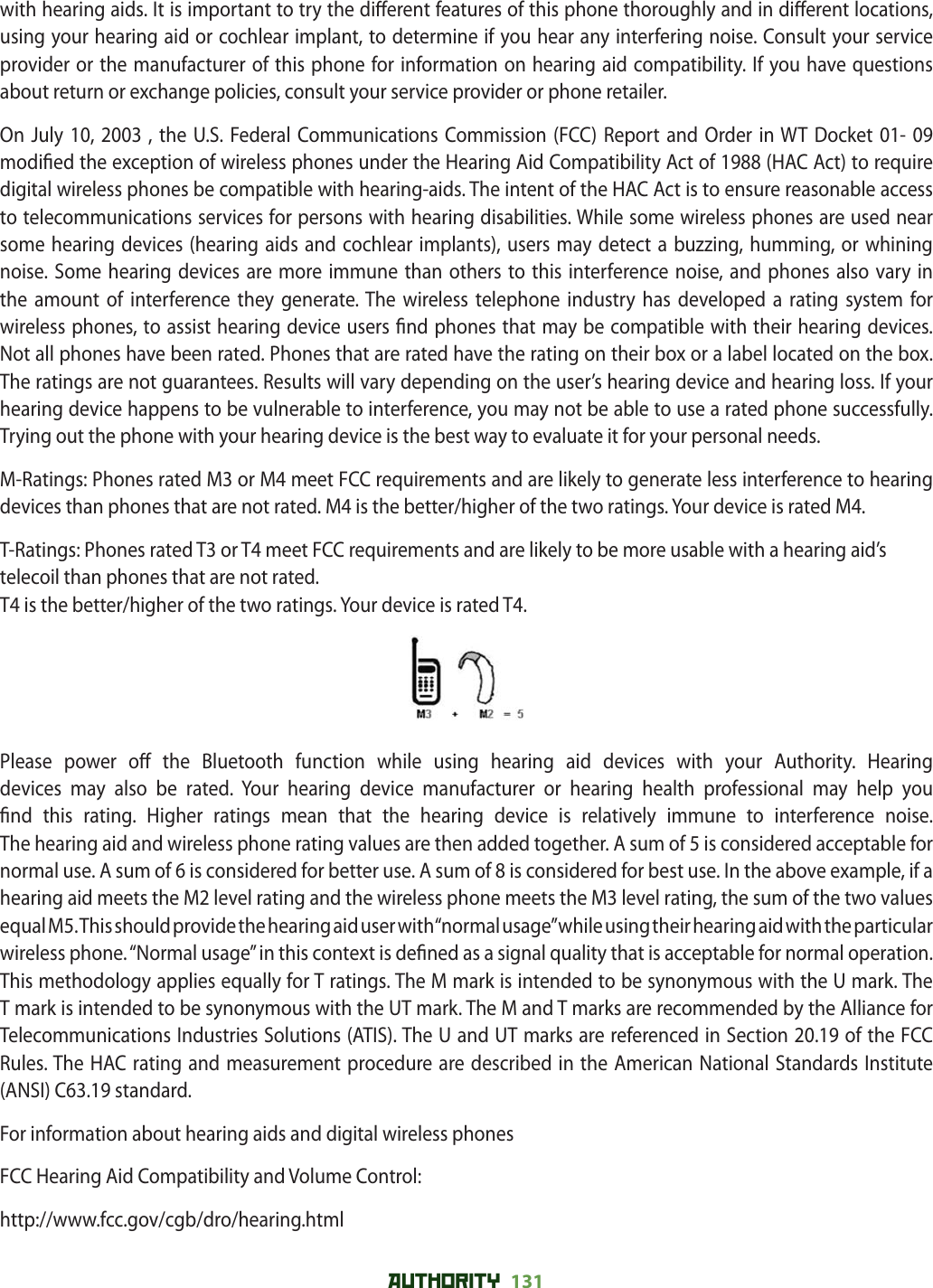 AUTHORITY 131 with hearing aids. It is important to try the di erent features of this phone thoroughly and in di erent locations, using your hearing aid or cochlear implant, to determine if you hear any interfering noise. Consult your service provider or the manufacturer of this phone for information on hearing aid compatibility. If you have questions about return or exchange policies, consult your service provider or phone retailer. On July 10, 2003 , the U.S. Federal Communications Commission (FCC) Report and Order in WT Docket 01- 09 modi ed the exception of wireless phones under the Hearing Aid Compatibility Act of 1988 (HAC Act) to require digital wireless phones be compatible with hearing-aids. The intent of the HAC Act is to ensure reasonable access to telecommunications services for persons with hearing disabilities. While some wireless phones are used near some hearing devices (hearing aids and cochlear implants), users may detect a buzzing, humming, or whining noise. Some hearing devices are more immune than others to this interference noise, and phones also vary in the amount of interference they generate. The wireless telephone industry has developed a rating system for wireless phones, to assist hearing device users  nd phones that may be compatible with their hearing devices. Not all phones have been rated. Phones that are rated have the rating on their box or a label located on the box. The ratings are not guarantees. Results will vary depending on the user’s hearing device and hearing loss. If your hearing device happens to be vulnerable to interference, you may not be able to use a rated phone successfully. Trying out the phone with your hearing device is the best way to evaluate it for your personal needs.M-Ratings: Phones rated M3 or M4 meet FCC requirements and are likely to generate less interference to hearing devices than phones that are not rated. M4 is the better/higher of the two ratings. Your device is rated M4.T-Ratings: Phones rated T3 or T4 meet FCC requirements and are likely to be more usable with a hearing aid’s telecoil than phones that are not rated.T4 is the better/higher of the two ratings. Your device is rated T4.Please power o  the Bluetooth function while using hearing aid devices with your Authority. Hearing devices may also be rated. Your hearing device manufacturer or hearing health professional may help you  nd this rating. Higher ratings mean that the hearing device is relatively immune to interference noise.The hearing aid and wireless phone rating values are then added together. A sum of 5 is considered acceptable for normal use. A sum of 6 is considered for better use. A sum of 8 is considered for best use. In the above example, if a hearing aid meets the M2 level rating and the wireless phone meets the M3 level rating, the sum of the two values equal M5. This should provide the hearing aid user with “normal usage” while using their hearing aid with the particular wireless phone. “Normal usage” in this context is de ned as a signal quality that is acceptable for normal operation.This methodology applies equally for T ratings. The M mark is intended to be synonymous with the U mark. The T mark is intended to be synonymous with the UT mark. The M and T marks are recommended by the Alliance for Telecommunications Industries Solutions (ATIS). The U and UT marks are referenced in Section 20.19 of the FCC Rules. The HAC rating and measurement procedure are described in the American National Standards Institute (ANSI) C63.19 standard.For information about hearing aids and digital wireless phonesFCC Hearing Aid Compatibility and Volume Control:http://www.fcc.gov/cgb/dro/hearing.html