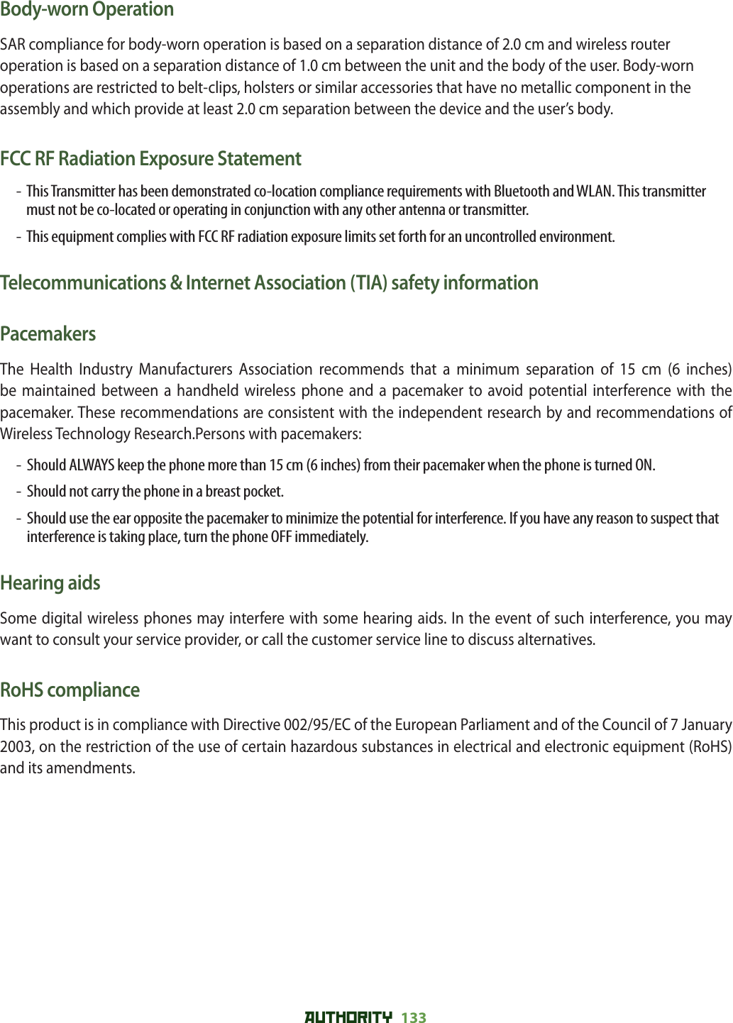 AUTHORITY 133 Body-worn OperationSAR compliance for body-worn operation is based on a separation distance of 2.0 cm and wireless router operation is based on a separation distance of 1.0 cm between the unit and the body of the user. Body-worn operations are restricted to belt-clips, holsters or similar accessories that have no metallic component in the assembly and which provide at least 2.0 cm separation between the device and the user’s body.FCC RF Radiation Exposure Statement-   This Transmitter has been demonstrated co-location compliance requirements with Bluetooth and WLAN. This transmitter must not be co-located or operating in conjunction with any other antenna or transmitter.-   This equipment complies with FCC RF radiation exposure limits set forth for an uncontrolled environment.Telecommunications &amp; Internet Association (TIA) safety informationPacemakersThe Health Industry Manufacturers Association recommends that a minimum separation of 15 cm (6 inches) be maintained between a handheld wireless phone and a pacemaker to avoid potential interference with the pacemaker. These recommendations are consistent with the independent research by and recommendations of Wireless Technology Research.Persons with pacemakers:-   Should ALWAYS keep the phone more than 15 cm (6 inches) from their pacemaker when the phone is turned ON.-   Should not carry the phone in a breast pocket.-   Should use the ear opposite the pacemaker to minimize the potential for interference. If you have any reason to suspect that interference is taking place, turn the phone OFF immediately.Hearing aidsSome digital wireless phones may interfere with some hearing aids. In the event of such interference, you may want to consult your service provider, or call the customer service line to discuss alternatives.RoHS complianceThis product is in compliance with Directive 002/95/EC of the European Parliament and of the Council of 7 January 2003, on the restriction of the use of certain hazardous substances in electrical and electronic equipment (RoHS) and its amendments.