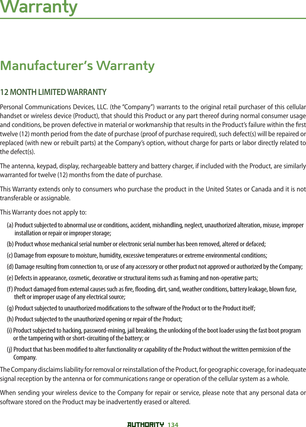 AUTHORITY 134 WarrantyManufacturer’s Warranty12 MONTH LIMITED WARRANTYPersonal Communications Devices, LLC. (the “Company”) warrants to the original retail purchaser of this cellular handset or wireless device (Product), that should this Product or any part thereof during normal consumer usage and conditions, be proven defective in material or workmanship that results in the Product’s failure within the  rst twelve (12) month period from the date of purchase (proof of purchase required), such defect(s) will be repaired or replaced (with new or rebuilt parts) at the Company’s option, without charge for parts or labor directly related to the defect(s).The antenna, keypad, display, rechargeable battery and battery charger, if included with the Product, are similarly warranted for twelve (12) months from the date of purchase.This Warranty extends only to consumers who purchase the product in the United States or Canada and it is not transferable or assignable.This Warranty does not apply to:(a)  Product subjected to abnormal use or conditions, accident, mishandling, neglect, unauthorized alteration, misuse, improper installation or repair or improper storage;(b)  Product whose mechanical serial number or electronic serial number has been removed, altered or defaced;(c)  Damage from exposure to moisture, humidity, excessive temperatures or extreme environmental conditions;(d)  Damage resulting from connection to, or use of any accessory or other product not approved or authorized by the Company;(e)  Defects in appearance, cosmetic, decorative or structural items such as framing and non-operative parts;(f)  Product damaged from external causes such as  re,  ooding, dirt, sand, weather conditions, battery leakage, blown fuse, theft or improper usage of any electrical source;(g)  Product subjected to unauthorized modi cations to the software of the Product or to the Product itself;(h)  Product subjected to the unauthorized opening or repair of the Product;(i)  Product subjected to hacking, password-mining, jail breaking, the unlocking of the boot loader using the fast boot program or the tampering with or short-circuiting of the battery; or(j)  Product that has been modi ed to alter functionality or capability of the Product without the written permission of the Company.The Company disclaims liability for removal or reinstallation of the Product, for geographic coverage, for inadequate signal reception by the antenna or for communications range or operation of the cellular system as a whole.When sending your wireless device to the Company for repair or service, please note that any personal data or software stored on the Product may be inadvertently erased or altered.