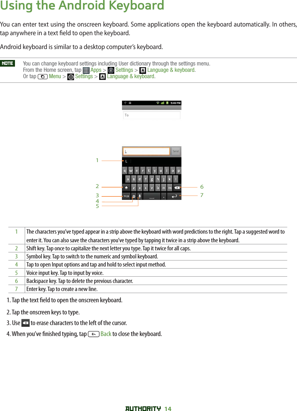 AUTHORITY 14 Using the Android KeyboardYou can enter text using the onscreen keyboard. Some applications open the keyboard automatically. In others, tap anywhere in a text  eld to open the keyboard. Android keyboard is similar to a desktop computer’s keyboard. NOTE    You can change keyboard settings including User dictionary through the settings menu. From the Home screen, tap  Apps &gt;  Settings &gt;  Language &amp; keyboard.Or tap  Menu &gt;  Settings &gt;  Language &amp; keyboard.12356471The characters you’ve typed appear in a strip above the keyboard with word predictions to the right. Tap a suggested word to enter it. You can also save the characters you’ve typed by tapping it twice in a strip above the keyboard. 2Shift key. Tap once to capitalize the next letter you type. Tap it twice for all caps.3Symbol key. Tap to switch to the numeric and symbol keyboard. 4Tap to open Input options and tap and hold to select input method. 5Voice input key. Tap to input by voice.6Backspace key. Tap to delete the previous character.7Enter key. Tap to create a new line. 1. Tap the text  eld to open the onscreen keyboard.2. Tap the onscreen keys to type.3. Use   to erase characters to the left of the cursor.4. When you’ve  nished typing, tap   Back to close the keyboard.