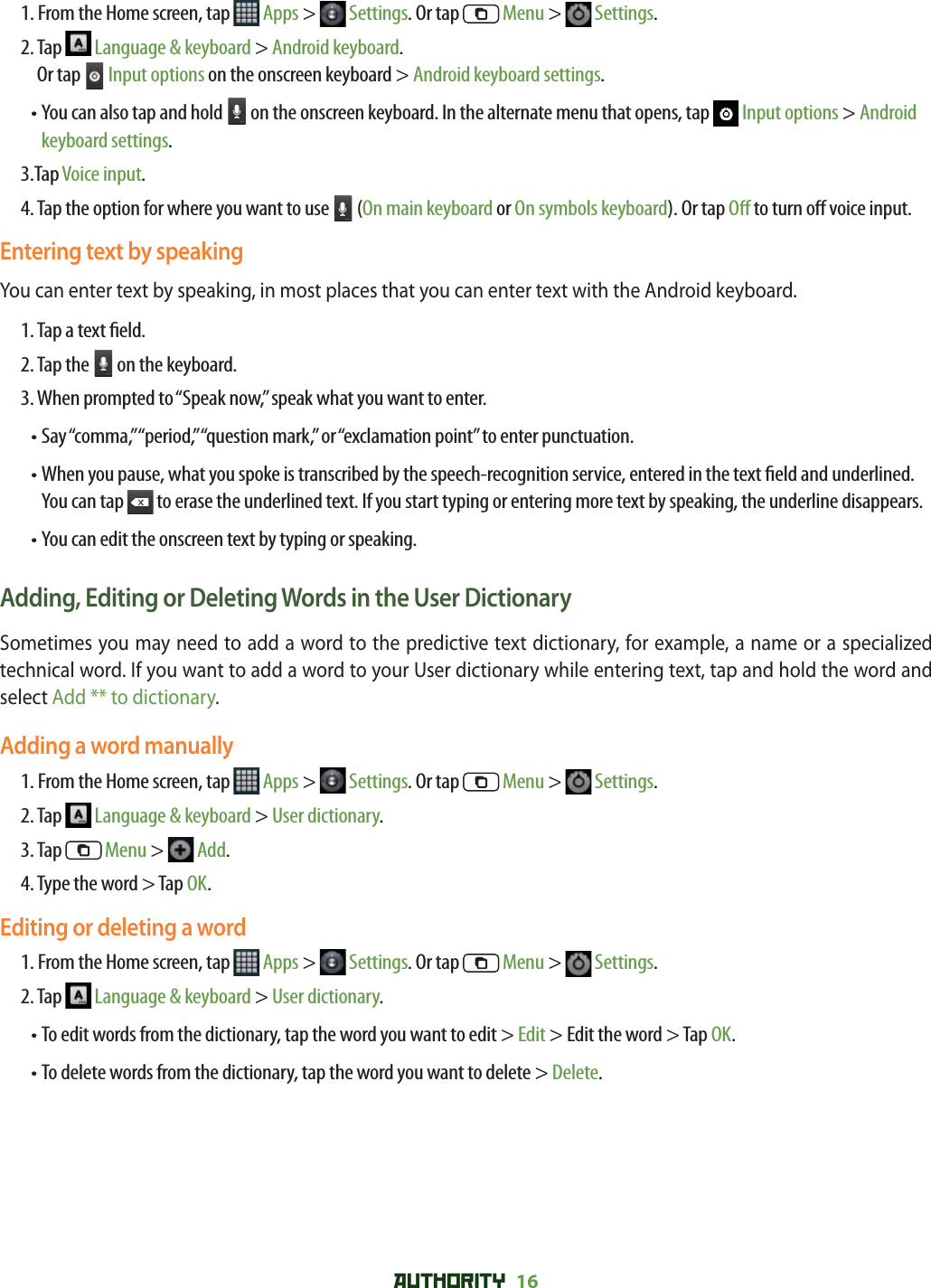 AUTHORITY 16 1. From the Home screen, tap   Apps &gt;   Settings. Or tap   Menu &gt;   Settings.2.  Tap   Language &amp; keyboard &gt; Android keyboard. Or tap   Input options on the onscreen keyboard &gt; Android keyboard settings.•  You can also tap and hold   on the onscreen keyboard. In the alternate menu that opens, tap   Input options &gt; Android keyboard settings.3.Tap Voice input.4.  Tap the option for where you want to use   (On main keyboard or On symbols keyboard). Or tap O  to turn o  voice input.Entering text by speakingYou can enter text by speaking, in most places that you can enter text with the Android keyboard.1. Tap a text  eld.2. Tap the   on the keyboard. 3. When prompted to “Speak now,” speak what you want to enter.• Say “comma,” “period,” “question mark,” or “exclamation point” to enter punctuation.•  When you pause, what you spoke is transcribed by the speech-recognition service, entered in the text  eld and underlined. You can tap   to erase the underlined text. If you start typing or entering more text by speaking, the underline disappears.• You can edit the onscreen text by typing or speaking.Adding, Editing or Deleting Words in the User DictionarySometimes you may need to add a word to the predictive text dictionary, for example, a name or a specialized technical word. If you want to add a word to your User dictionary while entering text, tap and hold the word and select Add ** to dictionary.Adding a word manually1. From the Home screen, tap   Apps &gt;   Settings. Or tap   Menu &gt;   Settings.2. Tap   Language &amp; keyboard &gt; User dictionary.3. Tap   Menu &gt;   Add.4. Type the word &gt; Tap OK.Editing or deleting a word1. From the Home screen, tap   Apps &gt;   Settings. Or tap   Menu &gt;   Settings.2. Tap   Language &amp; keyboard &gt; User dictionary.    •  To edit words from the dictionary, tap the word you want to edit &gt; Edit &gt; Edit the word &gt; Tap OK.• To delete words from the dictionary, tap the word you want to delete &gt; Delete.