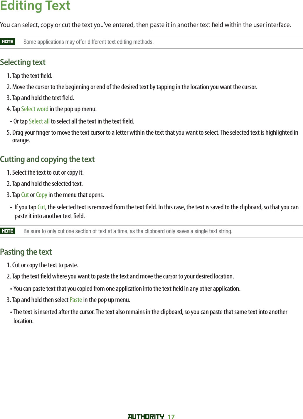 AUTHORITY 17 Editing TextYou can select, copy or cut the text you’ve entered, then paste it in another text  eld within the user interface.NOTE   Some applications may offer different text editing methods.Selecting text1. Tap the text  eld.2.  Move the cursor to the beginning or end of the desired text by tapping in the location you want the cursor.3. Tap and hold the text  eld.4. Tap Select word in the pop up menu.• Or tap Select all to select all the text in the text  eld.5.  Drag your  nger to move the text cursor to a letter within the text that you want to select. The selected text is highlighted in orange. Cutting and copying the text1. Select the text to cut or copy it.2. Tap and hold the selected text.3. Tap Cut or Copy in the menu that opens.•   If you tap Cut, the selected text is removed from the text  eld. In this case, the text is saved to the clipboard, so that you can paste it into another text  eld. NOTE   Be sure to only cut one section of text at a time, as the clipboard only saves a single text string.Pasting the text1. Cut or copy the text to paste.2. Tap the text  eld where you want to paste the text and move the cursor to your desired location.•  You can paste text that you copied from one application into the text  eld in any other application.3. Tap and hold then select Paste in the pop up menu.•  The text is inserted after the cursor. The text also remains in the clipboard, so you can paste that same text into another location.