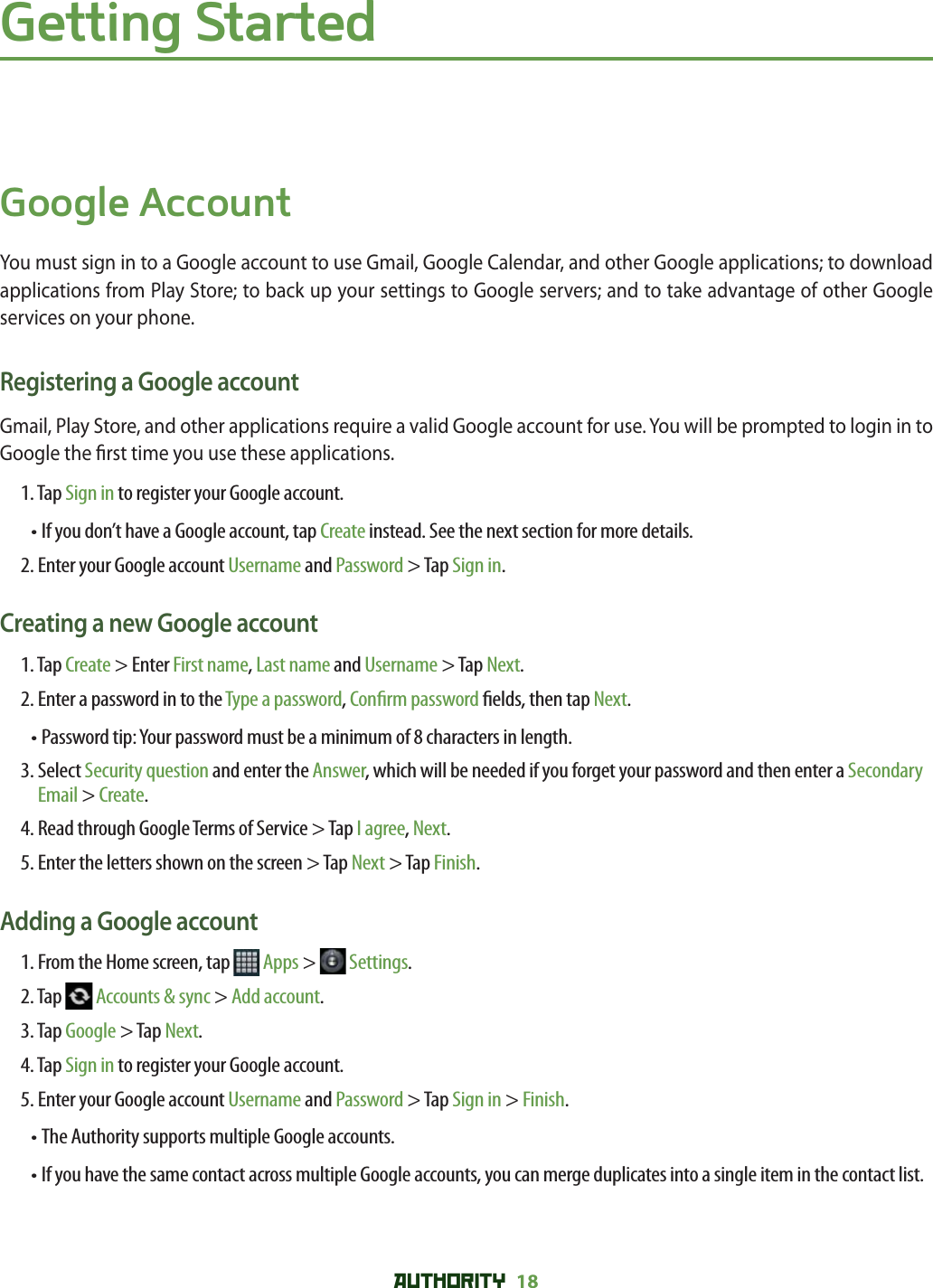 AUTHORITY 18 Getting StartedGoogle AccountYou must sign in to a Google account to use Gmail, Google Calendar, and other Google applications; to download applications from Play Store; to back up your settings to Google servers; and to take advantage of other Google services on your phone.Registering a Google accountGmail, Play Store, and other applications require a valid Google account for use. You will be prompted to login in to Google the  rst time you use these applications. 1. Tap Sign in to register your Google account. • If you don’t have a Google account, tap Create instead. See the next section for more details. 2. Enter your Google account Username and Password &gt; Tap Sign in.Creating a new Google account 1. Tap Create &gt; Enter First name, Last name and Username &gt; Tap Next.2. Enter a password in to the Type a password, Con rm password  elds, then tap Next.• Password tip: Your password must be a minimum of 8 characters in length.3.  Select Security question and enter the Answer, which will be needed if you forget your password and then enter a Secondary Email &gt; Create.4. Read through Google Terms of Service &gt; Tap I agree, Next.5. Enter the letters shown on the screen &gt; Tap Next &gt; Tap Finish.Adding a Google account1. From the Home screen, tap   Apps &gt;   Settings.2. Tap   Accounts &amp; sync &gt; Add account.3. Tap Google &gt; Tap Next.4. Tap Sign in to register your Google account. 5. Enter your Google account Username and Password &gt; Tap Sign in &gt; Finish.• The Authority supports multiple Google accounts. •  If you have the same contact across multiple Google accounts, you can merge duplicates into a single item in the contact list.