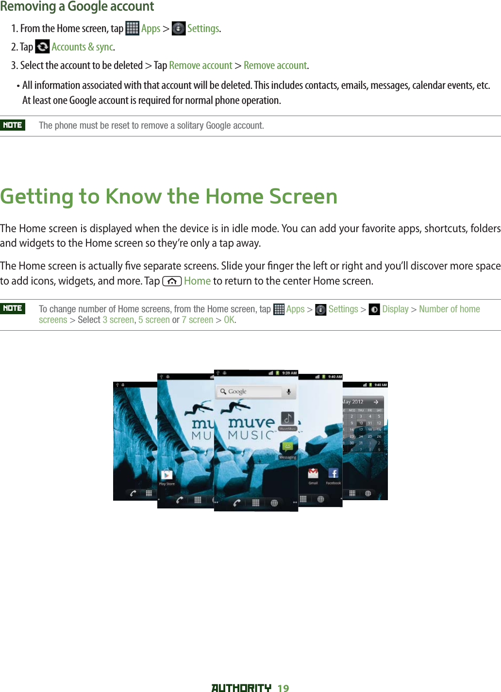 AUTHORITY 19 Removing a Google account1. From the Home screen, tap   Apps &gt;   Settings.2. Tap   Accounts &amp; sync.3. Select the account to be deleted &gt; Tap Remove account &gt; Remove account.•  All information associated with that account will be deleted. This includes contacts, emails, messages, calendar events, etc. At least one Google account is required for normal phone operation. NOTE   The phone must be reset to remove a solitary Google account.Getting to Know the Home ScreenThe Home screen is displayed when the device is in idle mode. You can add your favorite apps, shortcuts, folders and widgets to the Home screen so they’re only a tap away.The Home screen is actually  ve separate screens. Slide your  nger the left or right and you’ll discover more space to add icons, widgets, and more. Tap   Home to return to the center Home screen.NOTE    To change number of Home screens, from the Home screen, tap  Apps &gt;  Settings &gt;  Display &gt; Number of home screens &gt; Select 3 screen,5 screen or 7 screen &gt; OK.