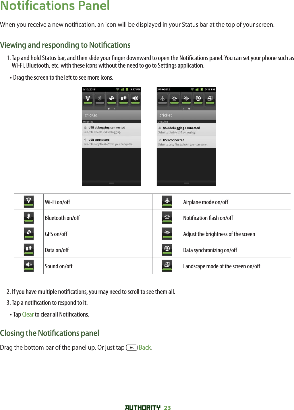 AUTHORITY 23 Notifications PanelWhen you receive a new noti cation, an icon will be displayed in your Status bar at the top of your screen.Viewing and responding to Noti cations1.  Tap and hold Status bar, and then slide your  nger downward to open the Noti cations panel. You can set your phone such as Wi-Fi, Bluetooth, etc. with these icons without the need to go to Settings application.•  Drag the screen to the left to see more icons. Wi-Fi on/o  Airplane mode on/o Bluetooth on/o  Noti cation  ash on/o GPS on/o  Adjust the brightness of the screenData on/o  Data synchronizing on/o Sound on/o  Landscape mode of the screen on/o 2.  If you have multiple noti cations, you may need to scroll to see them all.3. Tap a noti cation to respond to it.•  Tap Clear to clear all Noti cations.Closing the Noti cations panelDrag the bottom bar of the panel up. Or just tap   Back.