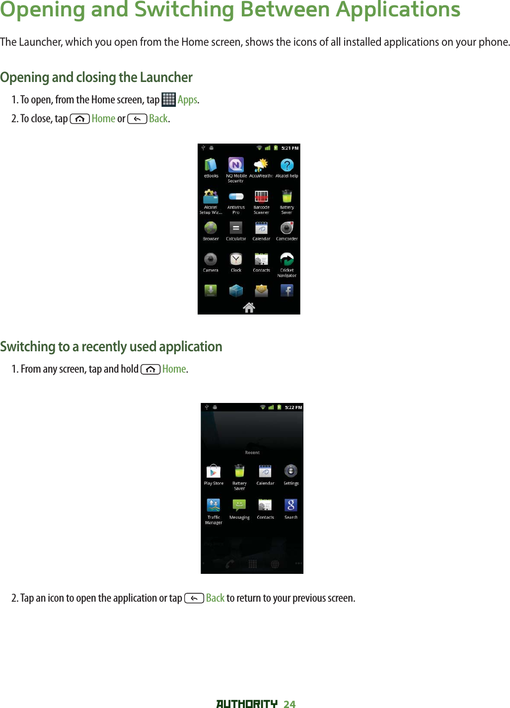 AUTHORITY 24 Opening and Switching Between ApplicationsThe Launcher, which you open from the Home screen, shows the icons of all installed applications on your phone.Opening and closing the Launcher1. To open, from the Home screen, tap   Apps.2. To close, tap  Home or   Back.Switching to a recently used application1. From any screen, tap and hold  Home. 2. Tap an icon to open the application or tap   Back to return to your previous screen.