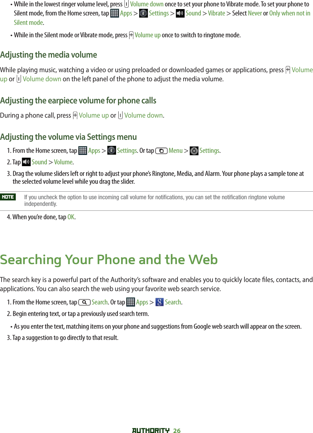 AUTHORITY 26 •  While in the lowest ringer volume level, press   Volume down once to set your phone to Vibrate mode. To set your phone to Silent mode, from the Home screen, tap   Apps &gt;   Settings &gt;   Sound &gt; Vibrate &gt; Select Never or Only when not in Silent mode.•  While in the Silent mode or Vibrate mode, press   Volume up once to switch to ringtone mode. Adjusting the media volumeWhile playing music, watching a video or using preloaded or downloaded games or applications, press   Volume up or   Volume down on the left panel of the phone to adjust the media volume. Adjusting the earpiece volume for phone callsDuring a phone call, press   Volume up or   Volume down.Adjusting the volume via Settings menu1. From the Home screen, tap   Apps &gt;   Settings. Or tap   Menu &gt;   Settings.2. Tap   Sound &gt; Volume.3.  Drag the volume sliders left or right to adjust your phone’s Ringtone, Media, and Alarm. Your phone plays a sample tone at the selected volume level while you drag the slider.NOTE    If you uncheck the option to use incoming call volume for notifications, you can set the notification ringtone volume independently.4. When you’re done, tap OK.Searching Your Phone and the WebThe search key is a powerful part of the Authority’s software and enables you to quickly locate  les, contacts, and applications. You can also search the web using your favorite web search service.1. From the Home screen, tap   Search. Or tap   Apps &gt;   Search.2. Begin entering text, or tap a previously used search term.•  As you enter the text, matching items on your phone and suggestions from Google web search will appear on the screen.3. Tap a suggestion to go directly to that result.