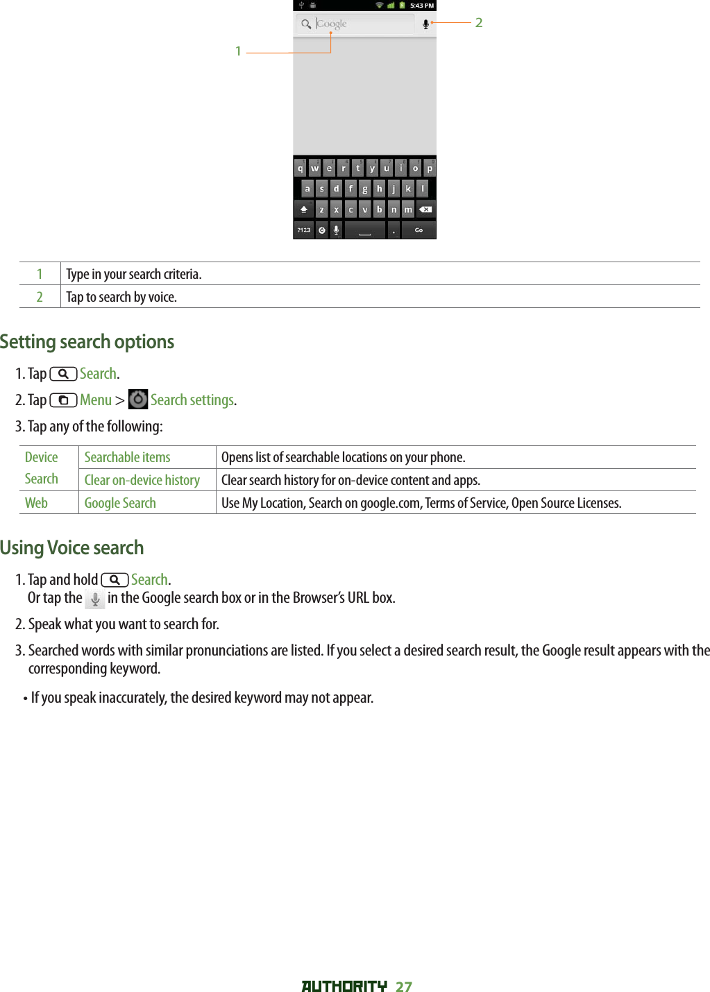 AUTHORITY 27 121Type in your search criteria.2Tap to search by voice.Setting search options1. Tap   Search.2. Tap   Menu &gt;   Search settings.3. Tap any of the following:Device SearchSearchable items Opens list of searchable locations on your phone.Clear on-device history Clear search history for on-device content and apps.Web Google Search Use My Location, Search on google.com, Terms of Service, Open Source Licenses.Using Voice search1.  Tap and hold   Search. Or tap the   in the Google search box or in the Browser’s URL box.2. Speak what you want to search for.3.  Searched words with similar pronunciations are listed. If you select a desired search result, the Google result appears with the corresponding keyword.•  If you speak inaccurately, the desired keyword may not appear. 
