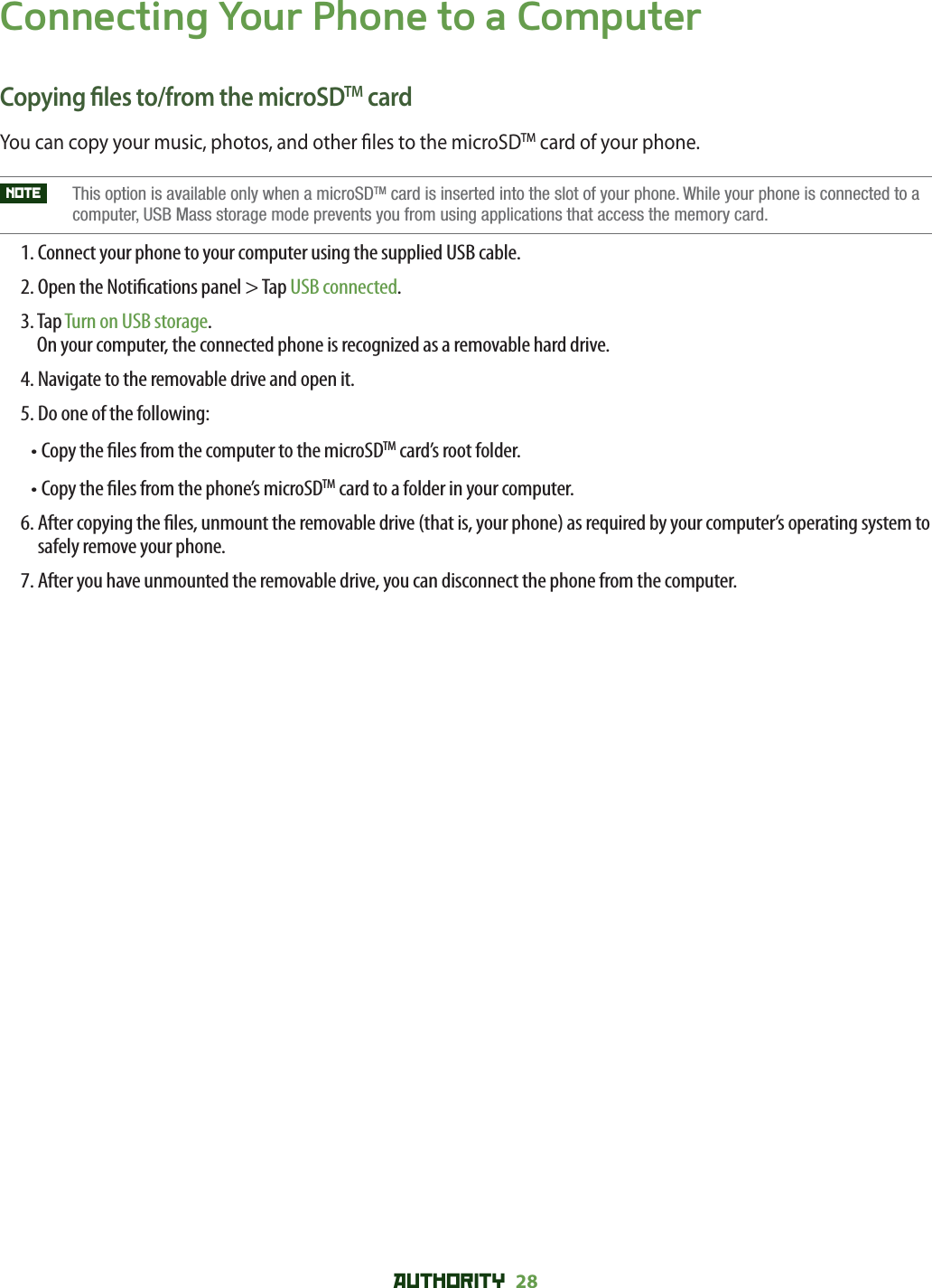 AUTHORITY 28 Connecting Your Phone to a ComputerCopying  les to/from the microSDTM cardYou can copy your music, photos, and other  les to the microSDTM card of your phone. NOTE    This option is available only when a microSDTM card is inserted into the slot of your phone. While your phone is connected to a computer, USB Mass storage mode prevents you from using applications that access the memory card. 1. Connect your phone to your computer using the supplied USB cable.2. Open the Noti cations panel &gt; Tap USB connected.3.  Tap Turn on USB storage.On your computer, the connected phone is recognized as a removable hard drive.4. Navigate to the removable drive and open it.5. Do one of the following:• Copy the  les from the computer to the microSDTM card’s root folder.• Copy the  les from the phone’s microSDTM card to a folder in your computer.6.  After copying the  les, unmount the removable drive (that is, your phone) as required by your computer’s operating system to safely remove your phone.7. After you have unmounted the removable drive, you can disconnect the phone from the computer.