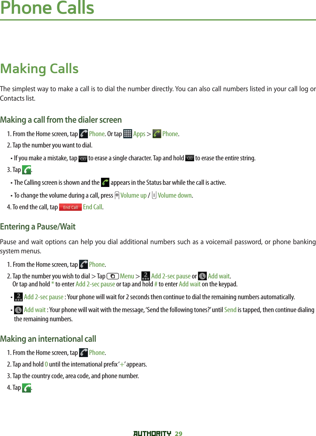 AUTHORITY 29 Phone CallsMaking CallsThe simplest way to make a call is to dial the number directly. You can also call numbers listed in your call log or Contacts list. Making a call from the dialer screen1. From the Home screen, tap   Phone. Or tap   Apps &gt;   Phone.2. Tap the number you want to dial.•  If you make a mistake, tap   to erase a single character. Tap and hold   to erase the entire string.3. Tap  .• The Calling screen is shown and the   appears in the Status bar while the call is active.• To change the volume during a call, press   Volume up /   Volume down.4. To end the call, tap   End Call.Entering a Pause/WaitPause and wait options can help you dial additional numbers such as a voicemail password, or phone banking system menus. 1. From the Home screen, tap   Phone.2.   Tap the number you wish to dial &gt; Tap   Menu &gt;   Add 2-sec pause or   Add wait.Or tap and hold * to enter Add 2-sec pause or tap and hold # to enter Add wait on the keypad. •    Add 2-sec pause : Your phone will wait for 2 seconds then continue to dial the remaining numbers automatically.•    Add wait : Your phone will wait with the message, ‘Send the following tones?’ until Send is tapped, then continue dialing the remaining numbers. Making an international call1. From the Home screen, tap   Phone.2. Tap and hold 0 until the international pre x ‘+’ appears.3. Tap the country code, area code, and phone number.4. Tap  .