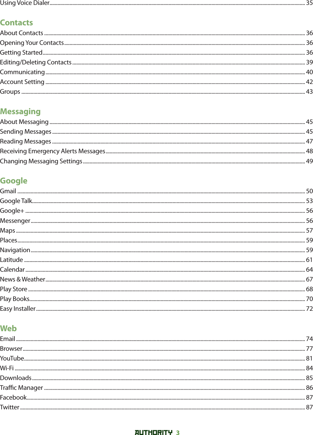 AUTHORITY 3 Using Voice Dialer............................................................................................................................................................................................... 35ContactsAbout Contacts ................................................................................................................................................................................................... 36Opening Your Contacts .................................................................................................................................................................................... 36Getting Started .................................................................................................................................................................................................... 36Editing/Deleting Contacts .............................................................................................................................................................................. 39Communicating .................................................................................................................................................................................................. 40Account Setting .................................................................................................................................................................................................. 42Groups .................................................................................................................................................................................................................... 43MessagingAbout Messaging ............................................................................................................................................................................................... 45Sending Messages ............................................................................................................................................................................................. 45Reading Messages ............................................................................................................................................................................................. 47Receiving Emergency Alerts Messages ..................................................................................................................................................... 48Changing Messaging Settings ...................................................................................................................................................................... 49GoogleGmail ....................................................................................................................................................................................................................... 50Google Talk ............................................................................................................................................................................................................ 53Google+ ................................................................................................................................................................................................................. 56Messenger ............................................................................................................................................................................................................. 56Maps ........................................................................................................................................................................................................................ 57Places ....................................................................................................................................................................................................................... 59Navigation ............................................................................................................................................................................................................. 59Latitude .................................................................................................................................................................................................................. 61Calendar ................................................................................................................................................................................................................. 64News &amp; Weather .................................................................................................................................................................................................. 67Play Store ............................................................................................................................................................................................................... 68Play Books .............................................................................................................................................................................................................. 70Easy Installer ......................................................................................................................................................................................................... 72WebEmail ........................................................................................................................................................................................................................ 74Browser ................................................................................................................................................................................................................... 77YouTube .................................................................................................................................................................................................................. 81Wi-Fi ......................................................................................................................................................................................................................... 84Downloads ............................................................................................................................................................................................................ 85Tra  c Manager ................................................................................................................................................................................................... 86Facebook ................................................................................................................................................................................................................ 87Twitter ..................................................................................................................................................................................................................... 87