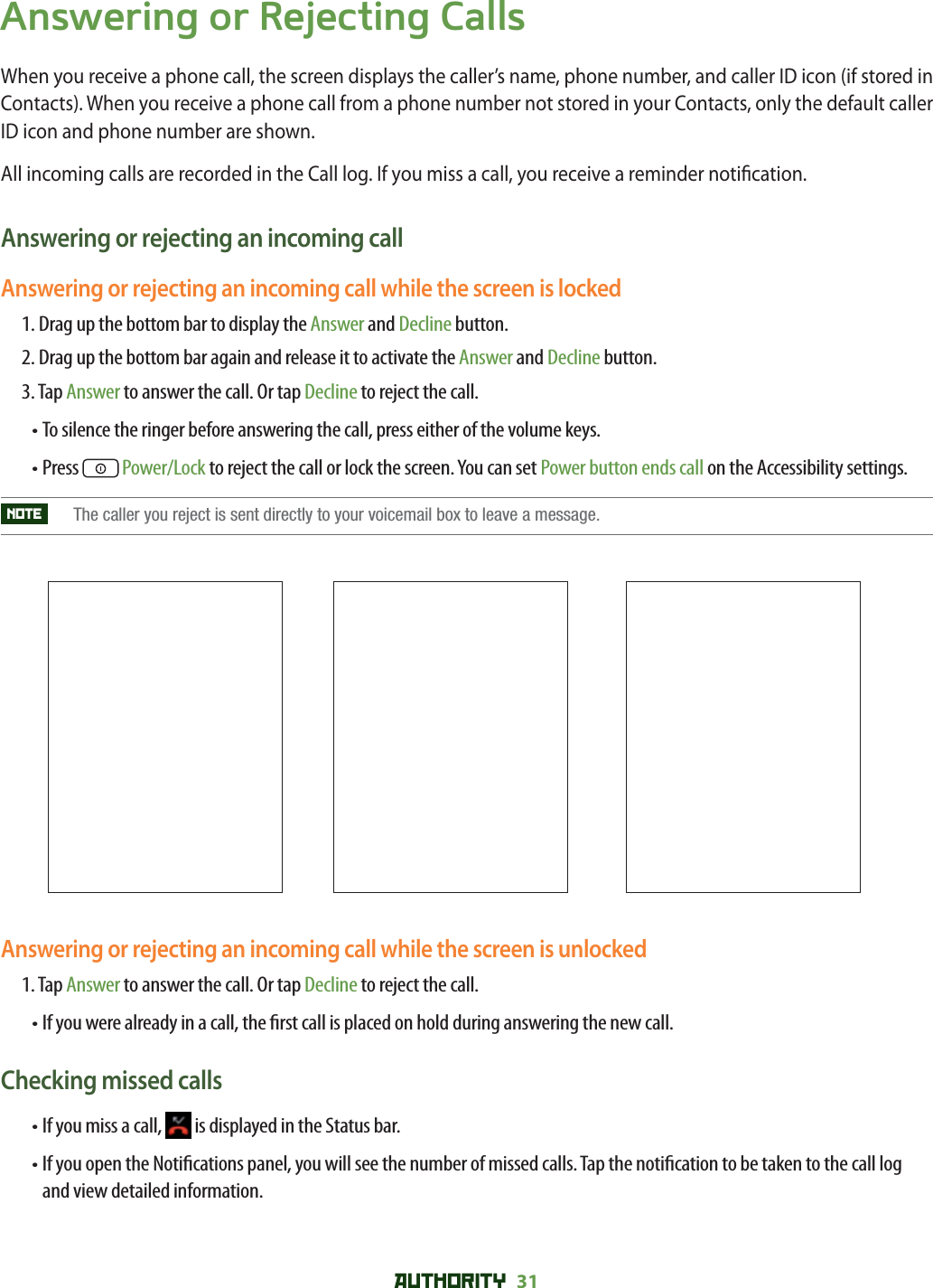AUTHORITY 31 Answering or Rejecting CallsWhen you receive a phone call, the screen displays the caller’s name, phone number, and caller ID icon (if stored in Contacts). When you receive a phone call from a phone number not stored in your Contacts, only the default caller ID icon and phone number are shown.All incoming calls are recorded in the Call log. If you miss a call, you receive a reminder noti cation. Answering or rejecting an incoming callAnswering or rejecting an incoming call while the screen is locked1.  Drag up the bottom bar to display the Answer and Decline button.2. Drag up the bottom bar again and release it to activate the Answer and Decline button.3. Tap Answer to answer the call. Or tap Decline to reject the call.• To silence the ringer before answering the call, press either of the volume keys.• Press   Power/Lock to reject the call or lock the screen. You can set Power button ends call on the Accessibility settings.NOTE   The caller you reject is sent directly to your voicemail box to leave a message. Answering or rejecting an incoming call while the screen is unlocked1.  Tap Answer to answer the call. Or tap Decline to reject the call. • If you were already in a call, the  rst call is placed on hold during answering the new call. Checking missed calls• If you miss a call,   is displayed in the Status bar. •  If you open the Noti cations panel, you will see the number of missed calls. Tap the noti cation to be taken to the call log and view detailed information. 