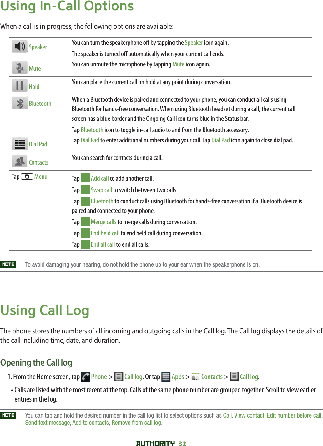 AUTHORITY 32 Using In-Call OptionsWhen a call is in progress, the following options are available:  Speaker You can turn the speakerphone o  by tapping the Speaker icon again.The speaker is turned o  automatically when your current call ends. Mute You can unmute the microphone by tapping Mute icon again. Hold You can place the current call on hold at any point during conversation. Bluetooth When a Bluetooth device is paired and connected to your phone, you can conduct all calls using Bluetooth for hands-free conversation. When using Bluetooth headset during a call, the current call screen has a blue border and the Ongoing Call icon turns blue in the Status bar.Tap Bluetooth icon to toggle in-call audio to and from the Bluetooth accessory. Dial Pad Tap Dial Pad to enter additional numbers during your call. Tap Dial Pad icon again to close dial pad.  Contacts You can search for contacts during a call.Tap   Menu Tap   Add call to add another call.Tap   Swap call to switch between two calls.Tap   Bluetooth to conduct calls using Bluetooth for hands-free conversation if a Bluetooth device is paired and connected to your phone.Tap   Merge calls to merge calls during conversation.Tap   End held call to end held call during conversation.Tap   End all call to end all calls.NOTE   To avoid damaging your hearing, do not hold the phone up to your ear when the speakerphone is on.Using Call LogThe phone stores the numbers of all incoming and outgoing calls in the Call log. The Call log displays the details of the call including time, date, and duration.Opening the Call log1.    From the Home screen, tap   Phone &gt;   Call log. Or tap  Apps &gt;   Contacts &gt;   Call log. •  Calls are listed with the most recent at the top. Calls of the same phone number are grouped together. Scroll to view earlier entries in the log.NOTE    You can tap and hold the desired number in the call log list to select options such as Call,View contact, Edit number before call,Send text message, Add to contacts, Remove from call log.