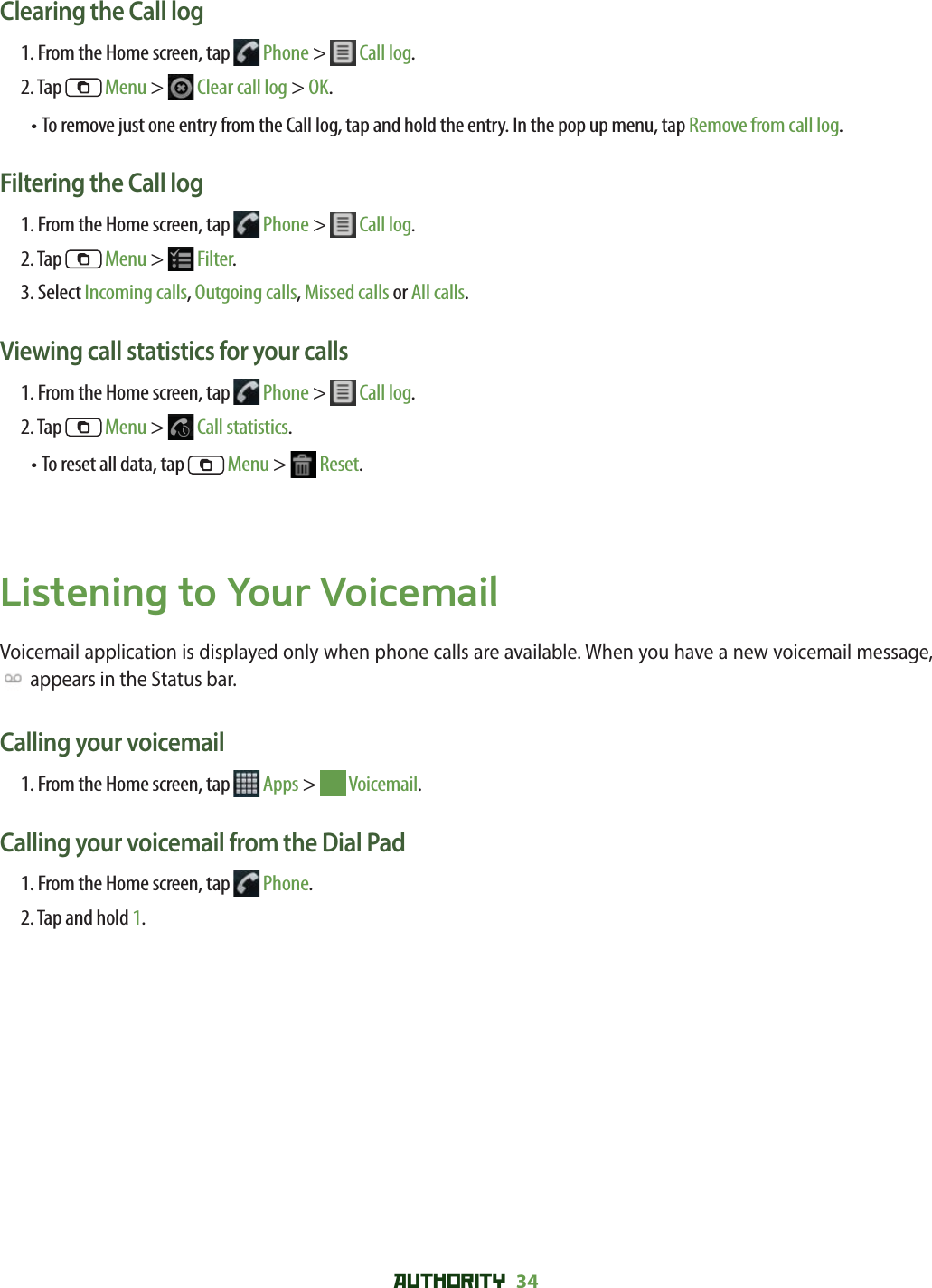 AUTHORITY 34 Clearing the Call log 1. From the Home screen, tap   Phone &gt;   Call log.2. Tap   Menu &gt;   Clear call log &gt; OK.•  To remove just one entry from the Call log, tap and hold the entry. In the pop up menu, tap Remove from call log.Filtering the Call log 1. From the Home screen, tap   Phone &gt;   Call log.2. Tap   Menu &gt;   Filter.3. Select Incoming calls, Outgoing calls, Missed calls or All calls.Viewing call statistics for your calls 1. From the Home screen, tap   Phone &gt;   Call log.2. Tap   Menu &gt;   Call statistics.•  To reset all data, tap   Menu &gt;   Reset.Listening to Your VoicemailVoicemail application is displayed only when phone calls are available. When you have a new voicemail message,  appears in the Status bar. Calling your voicemail 1. From the Home screen, tap  Apps &gt;   Voicemail.Calling your voicemail from the Dial Pad1. From the Home screen, tap   Phone.2. Tap and hold 1.