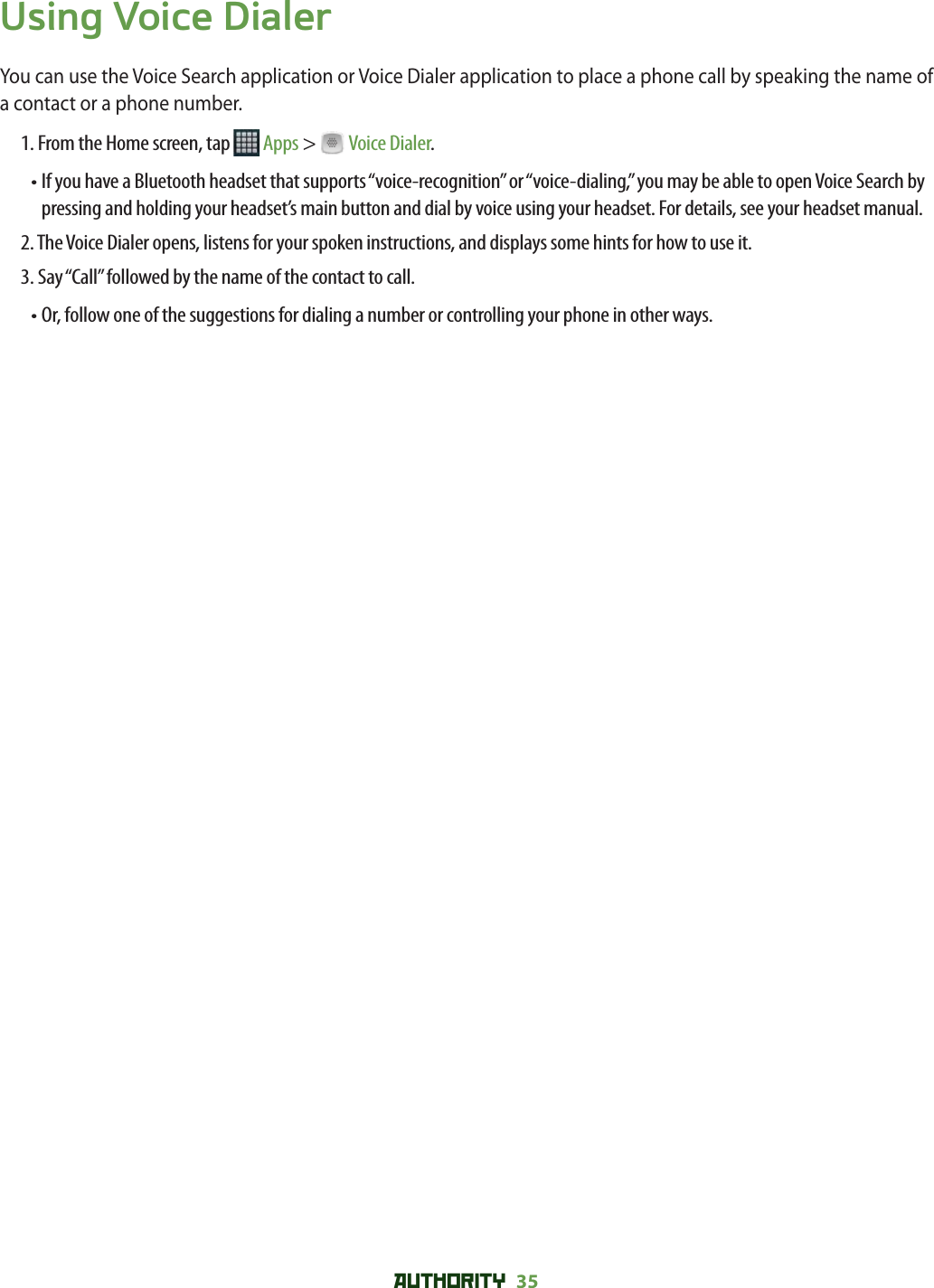 AUTHORITY 35 Using Voice DialerYou can use the Voice Search application or Voice Dialer application to place a phone call by speaking the name of a contact or a phone number.1. From the Home screen, tap   Apps &gt;   Voice Dialer.•  If you have a Bluetooth headset that supports “voice-recognition” or “voice-dialing,” you may be able to open Voice Search by pressing and holding your headset’s main button and dial by voice using your headset. For details, see your headset manual. 2.  The Voice Dialer opens, listens for your spoken instructions, and displays some hints for how to use it.3. Say “Call” followed by the name of the contact to call.•  Or, follow one of the suggestions for dialing a number or controlling your phone in other ways.