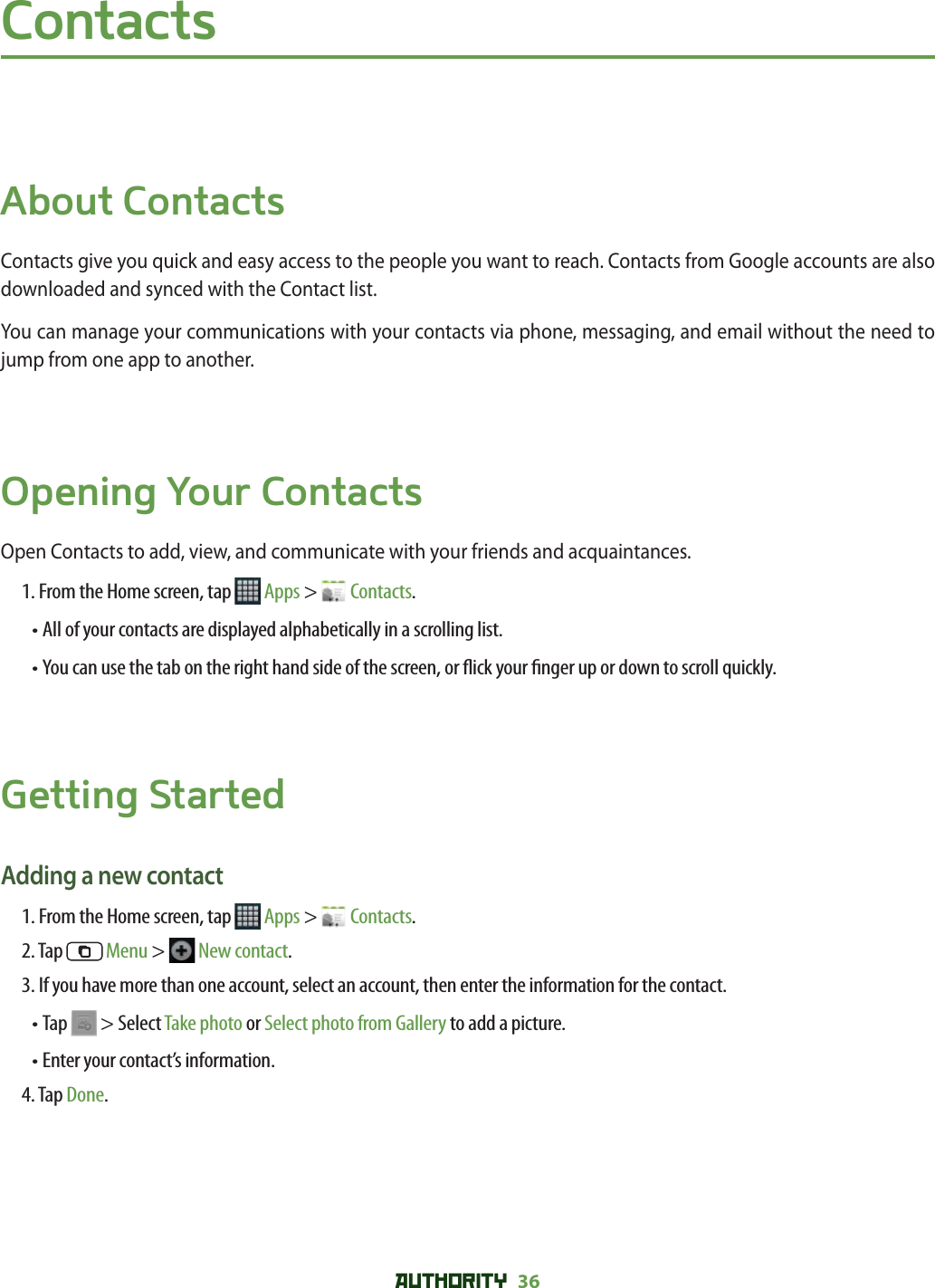 AUTHORITY 36 ContactsAbout ContactsContacts give you quick and easy access to the people you want to reach. Contacts from Google accounts are also downloaded and synced with the Contact list.You can manage your communications with your contacts via phone, messaging, and email without the need to jump from one app to another. Opening Your ContactsOpen Contacts to add, view, and communicate with your friends and acquaintances.1. From the Home screen, tap   Apps &gt;   Contacts.• All of your contacts are displayed alphabetically in a scrolling list.•  You can use the tab on the right hand side of the screen, or  ick your  nger up or down to scroll quickly.Getting StartedAdding a new contact1. From the Home screen, tap   Apps &gt;   Contacts.2. Tap   Menu &gt;   New contact.3. If you have more than one account, select an account, then enter the information for the contact.• Tap   &gt; Select Take photo or Select photo from Gallery to add a picture.• Enter your contact’s information.  4. Tap Done.