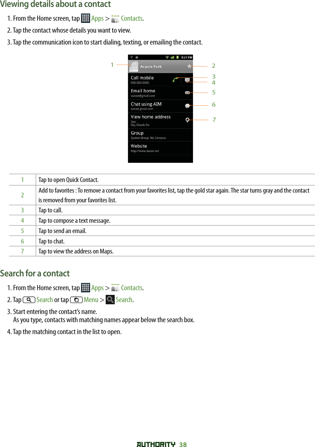AUTHORITY 38 Viewing details about a contact1. From the Home screen, tap   Apps &gt;   Contacts.2. Tap the contact whose details you want to view. 3. Tap the communication icon to start dialing, texting, or emailing the contact.12345671  Tap to open Quick Contact.2Add to favorites : To remove a contact from your favorites list, tap the gold star again. The star turns gray and the contact is removed from your favorites list.3Tap to call. 4Tap to compose a text message.5Tap to send an email.6Tap to chat.7Tap to view the address on Maps.Search for a contact1. From the Home screen, tap   Apps &gt;   Contacts.2. Tap   Search or tap   Menu &gt;   Search. 3.  Start entering the contact’s name. As you type, contacts with matching names appear below the search box.4. Tap the matching contact in the list to open.