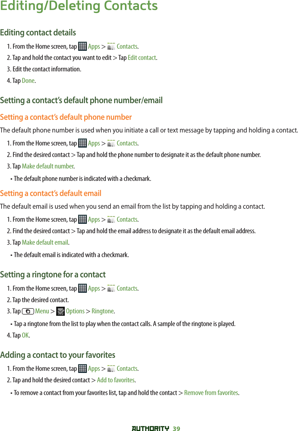 AUTHORITY 39 Editing/Deleting ContactsEditing contact details1. From the Home screen, tap   Apps &gt;   Contacts.2. Tap and hold the contact you want to edit &gt; Tap Edit contact.3. Edit the contact information.4. Tap Done.Setting a contact’s default phone number/emailSetting a contact’s default phone numberThe default phone number is used when you initiate a call or text message by tapping and holding a contact.1. From the Home screen, tap   Apps &gt;   Contacts.2.  Find the desired contact &gt; Tap and hold the phone number to designate it as the default phone number.3. Tap Make default number.•  The default phone number is indicated with a checkmark.Setting a contact’s default emailThe default email is used when you send an email from the list by tapping and holding a contact.1. From the Home screen, tap   Apps &gt;   Contacts.2.  Find the desired contact &gt; Tap and hold the email address to designate it as the default email address.3. Tap Make default email.•  The default email is indicated with a checkmark.Setting a ringtone for a contact1. From the Home screen, tap   Apps &gt;   Contacts.2. Tap the desired contact.3. Tap   Menu &gt;   Options &gt; Ringtone.•  Tap a ringtone from the list to play when the contact calls. A sample of the ringtone is played. 4. Tap OK.Adding a contact to your favorites1. From the Home screen, tap   Apps &gt;   Contacts.2. Tap and hold the desired contact &gt; Add to favorites.• To remove a contact from your favorites list, tap and hold the contact &gt; Remove from favorites. 