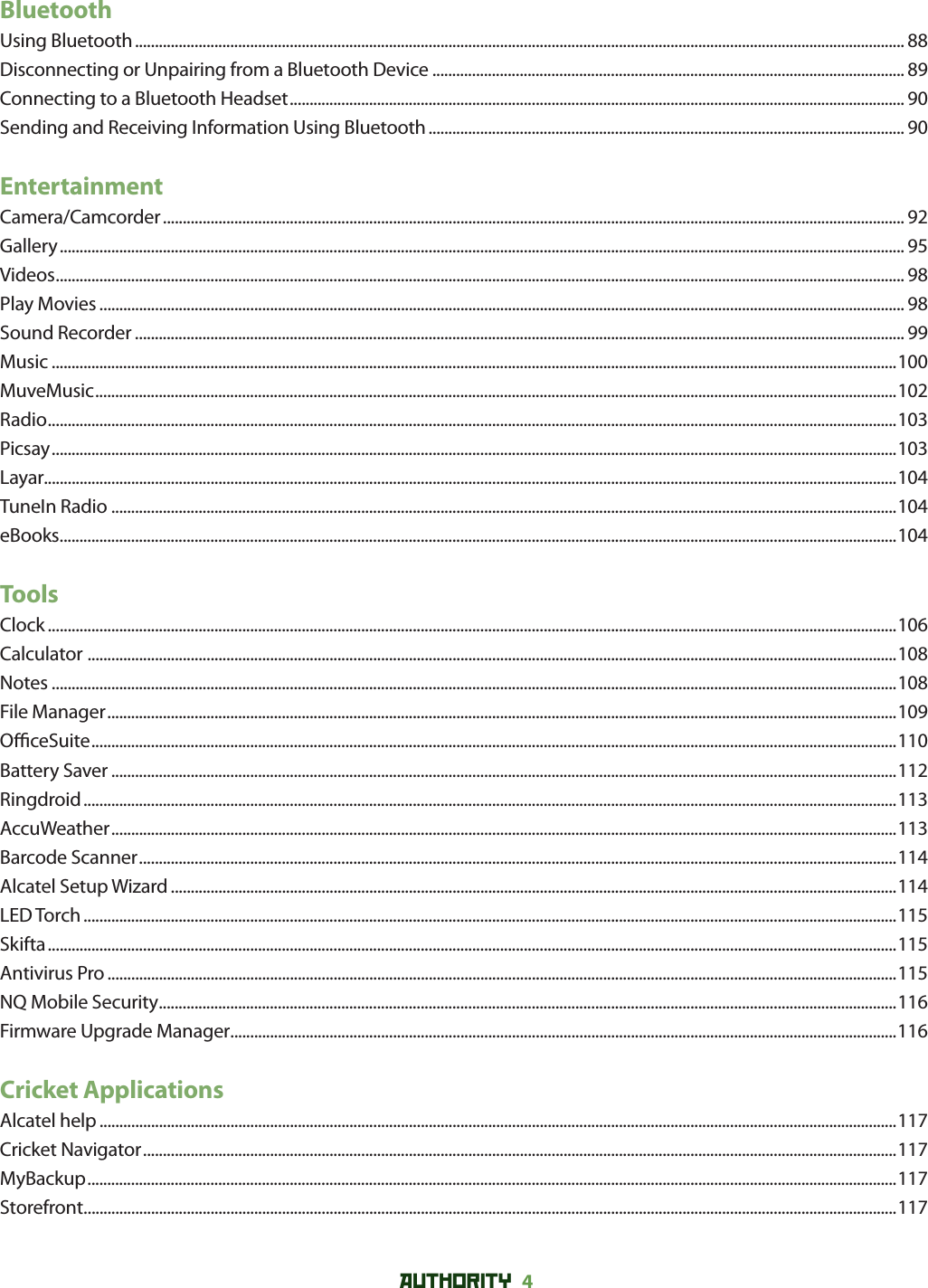 AUTHORITY 4 BluetoothUsing Bluetooth .................................................................................................................................................................................................. 88Disconnecting or Unpairing from a Bluetooth Device ....................................................................................................................... 89Connecting to a Bluetooth Headset ........................................................................................................................................................... 90Sending and Receiving Information Using Bluetooth ........................................................................................................................ 90EntertainmentCamera/Camcorder ........................................................................................................................................................................................... 92Gallery ..................................................................................................................................................................................................................... 95Videos ...................................................................................................................................................................................................................... 98Play Movies ........................................................................................................................................................................................................... 98Sound Recorder .................................................................................................................................................................................................. 99Music .....................................................................................................................................................................................................................100MuveMusic ..........................................................................................................................................................................................................102Radio ......................................................................................................................................................................................................................103Picsay .....................................................................................................................................................................................................................103Layar.......................................................................................................................................................................................................................104TuneIn Radio ......................................................................................................................................................................................................104eBooks ...................................................................................................................................................................................................................104ToolsClock ......................................................................................................................................................................................................................106Calculator  ............................................................................................................................................................................................................108Notes .....................................................................................................................................................................................................................108File Manager .......................................................................................................................................................................................................109O  ceSuite ...........................................................................................................................................................................................................110Battery Saver ......................................................................................................................................................................................................112Ringdroid .............................................................................................................................................................................................................113AccuWeather ......................................................................................................................................................................................................113Barcode Scanner ...............................................................................................................................................................................................114Alcatel Setup Wizard .......................................................................................................................................................................................114LED Torch .............................................................................................................................................................................................................115Skifta ......................................................................................................................................................................................................................115Antivirus Pro .......................................................................................................................................................................................................115NQ Mobile Security ..........................................................................................................................................................................................116Firmware Upgrade Manager ........................................................................................................................................................................116Cricket ApplicationsAlcatel help .........................................................................................................................................................................................................117Cricket Navigator ..............................................................................................................................................................................................117MyBackup ............................................................................................................................................................................................................117Storefront .............................................................................................................................................................................................................117
