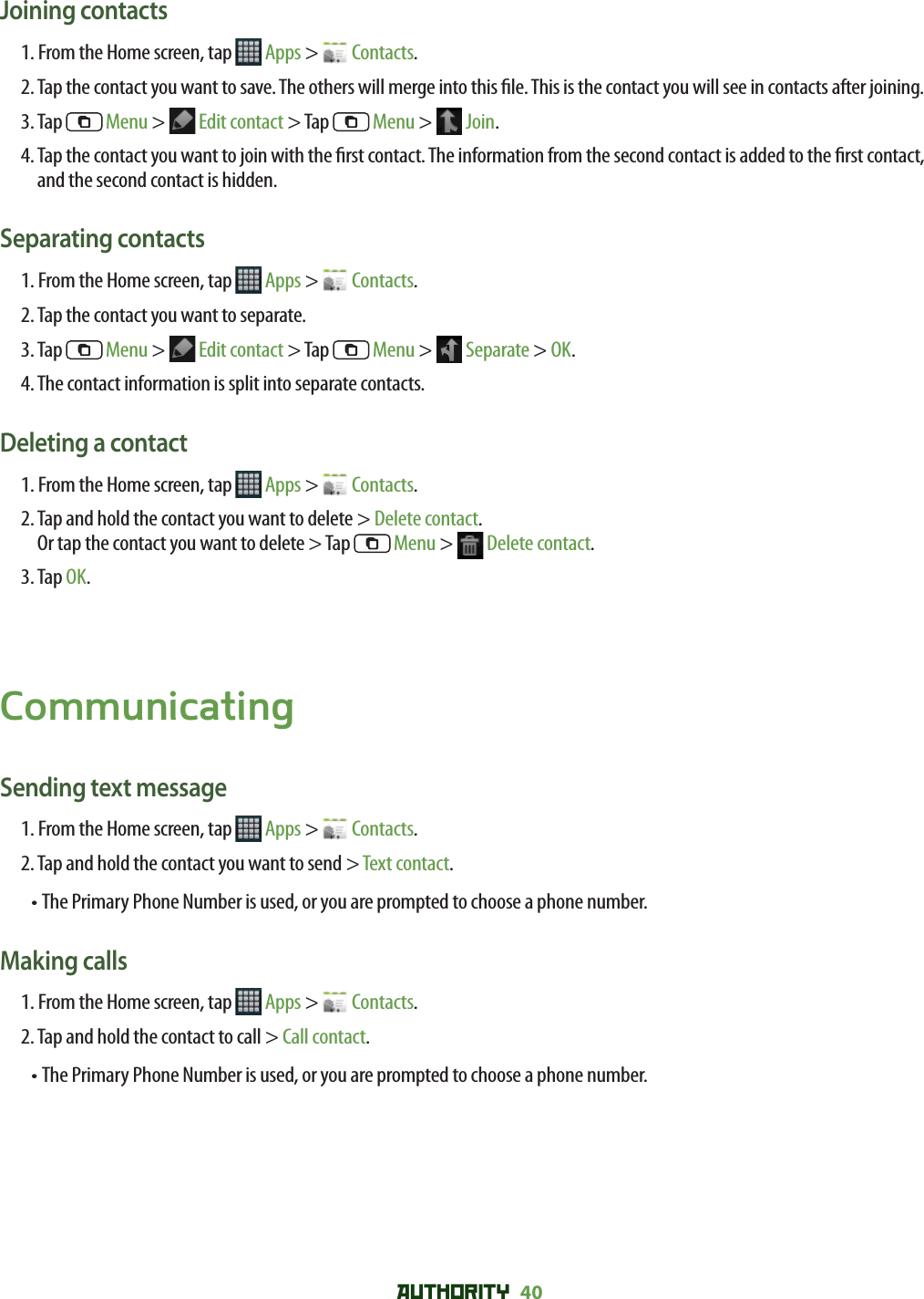 AUTHORITY 40 Joining contacts1. From the Home screen, tap   Apps &gt;   Contacts.2.  Tap the contact you want to save. The others will merge into this  le. This is the contact you will see in contacts after joining.3. Tap   Menu &gt;   Edit contact &gt; Tap   Menu &gt;   Join.4.  Tap the contact you want to join with the  rst contact. The information from the second contact is added to the  rst contact, and the second contact is hidden.Separating contacts1. From the Home screen, tap   Apps &gt;   Contacts.2. Tap the contact you want to separate.3. Tap   Menu &gt;   Edit contact &gt; Tap   Menu &gt;   Separate &gt; OK.4. The contact information is split into separate contacts.Deleting a contact1. From the Home screen, tap   Apps &gt;   Contacts.2.  Tap and hold the contact you want to delete &gt; Delete contact.Or tap the contact you want to delete &gt; Tap   Menu &gt;   Delete contact.3. Tap OK.CommunicatingSending text message1. From the Home screen, tap   Apps &gt;   Contacts.2. Tap and hold the contact you want to send &gt; Text contact.• The Primary Phone Number is used, or you are prompted to choose a phone number.Making calls1. From the Home screen, tap   Apps &gt;   Contacts.2. Tap and hold the contact to call &gt; Call contact.• The Primary Phone Number is used, or you are prompted to choose a phone number.